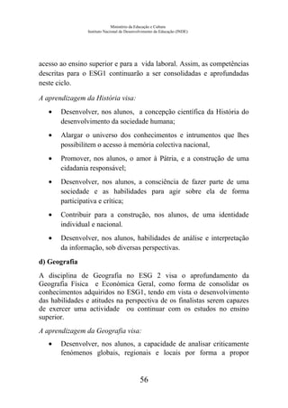 Ministério da Educação e Cultura
Instituto Nacional de Desenvolvimento da Educação (INDE)
acesso ao ensino superior e para a vida laboral. Assim, as competências
descritas para o ESG1 continuarão a ser consolidadas e aprofundadas
neste ciclo.
A aprendizagem da História visa:
• Desenvolver, nos alunos, a concepção científica da História do
desenvolvimento da sociedade humana;
• Alargar o universo dos conhecimentos e intrumentos que lhes
possibilitem o acesso à memória colectiva nacional,
• Promover, nos alunos, o amor à Pátria, e a construção de uma
cidadania responsável;
• Desenvolver, nos alunos, a consciência de fazer parte de uma
sociedade e as habilidades para agir sobre ela de forma
participativa e crítica;
• Contribuir para a construção, nos alunos, de uma identidade
individual e nacional.
• Desenvolver, nos alunos, habilidades de análise e interpretação
da informação, sob diversas perspectivas.
d) Geografia
A disciplina de Geografia no ESG 2 visa o aprofundamento da
Geografia Física e Económica Geral, como forma de consolidar os
conhecimentos adquiridos no ESG1, tendo em vista o desenvolvimento
das habilidades e atitudes na perspectiva de os finalistas serem capazes
de exercer uma actividade ou continuar com os estudos no ensino
superior.
A aprendizagem da Geografia visa:
• Desenvolver, nos alunos, a capacidade de analisar criticamente
fenómenos globais, regionais e locais por forma a propor
56
 