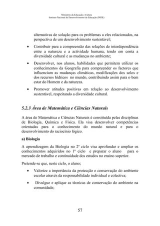 Ministério da Educação e Cultura
Instituto Nacional de Desenvolvimento da Educação (INDE)
alternativas de solução para os problemas a eles relacionados, na
perspectiva de um desenvolvimento sustentável;
• Contribuir para a compreensão das relações de interdependência
entre a natureza e a actividade humana, tendo em conta a
diversidade cultural e as mudanças no ambiente;
• Desenvolver, nos alunos, habilidades que permitem utilizar os
conhecimentos da Geografia para compreender os factores que
influenciam as mudanças climáticas, modificações dos solos e
dos recursos hídricos no mundo, contribuindo assim para o bem
estar do Homem e da natureza.
• Promover atitudes positivas em relação ao desenvolvimento
sustentável, respeitando a diversidade cultural.
5.2.3 Área de Matemática e Ciências Naturais
A área de Matemática e Ciências Naturais é constituída pelas disciplinas
de Biologia, Química e Física. Ela visa desenvolver competências
orientadas para o conhecimento do mundo natural e para o
desenvolvimento do raciocínio lógico.
a) Biologia
A aprendizagem da Biologia no 2º ciclo visa aprofundar e ampliar os
conhecimentos adquiridos no 1º ciclo e preparar o aluno para o
mercado de trabalho e continuidade dos estudos no ensino superior.
Pretende-se que, neste ciclo, o aluno;
• Valorize a importância da protecção e conservação do ambiente
escolar através da responsabilidade individual e colectiva;
• Divulgue e aplique as técnicas de conservação do ambiente na
comunidade;
57
 