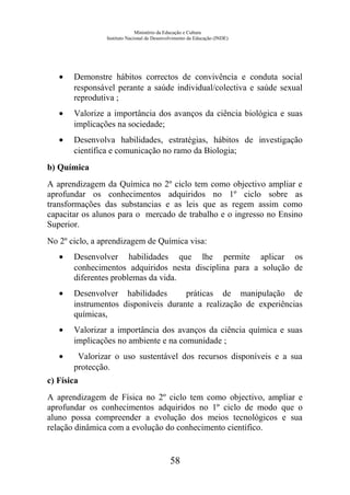 Ministério da Educação e Cultura
Instituto Nacional de Desenvolvimento da Educação (INDE)
• Demonstre hábitos correctos de convivência e conduta social
responsável perante a saúde individual/colectiva e saúde sexual
reprodutiva ;
• Valorize a importância dos avanços da ciência biológica e suas
implicações na sociedade;
• Desenvolva habilidades, estratégias, hábitos de investigação
científica e comunicação no ramo da Biologia;
b) Química
A aprendizagem da Química no 2º ciclo tem como objectivo ampliar e
aprofundar os conhecimentos adquiridos no 1º ciclo sobre as
transformações das substancias e as leis que as regem assim como
capacitar os alunos para o mercado de trabalho e o ingresso no Ensino
Superior.
No 2º ciclo, a aprendizagem de Química visa:
• Desenvolver habilidades que lhe permite aplicar os
conhecimentos adquiridos nesta disciplina para a solução de
diferentes problemas da vida.
• Desenvolver habilidades práticas de manipulação de
instrumentos disponíveis durante a realização de experiências
químicas,
• Valorizar a importância dos avanços da ciência química e suas
implicações no ambiente e na comunidade ;
• Valorizar o uso sustentável dos recursos disponíveis e a sua
protecção.
c) Física
A aprendizagem de Física no 2º ciclo tem como objectivo, ampliar e
aprofundar os conhecimentos adquiridos no 1º ciclo de modo que o
aluno possa compreender a evolução dos meios tecnológicos e sua
relação dinâmica com a evolução do conhecimento científico.
58
 