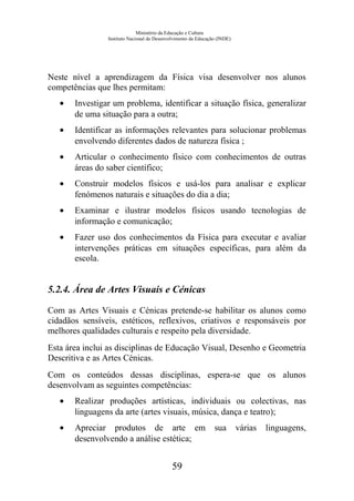 Ministério da Educação e Cultura
Instituto Nacional de Desenvolvimento da Educação (INDE)
Neste nível a aprendizagem da Física visa desenvolver nos alunos
competências que lhes permitam:
• Investigar um problema, identificar a situação física, generalizar
de uma situação para a outra;
• Identificar as informações relevantes para solucionar problemas
envolvendo diferentes dados de natureza física ;
• Articular o conhecimento físico com conhecimentos de outras
áreas do saber científico;
• Construir modelos físicos e usá-los para analisar e explicar
fenómenos naturais e situações do dia a dia;
• Examinar e ilustrar modelos físicos usando tecnologias de
informação e comunicação;
• Fazer uso dos conhecimentos da Física para executar e avaliar
intervenções práticas em situações específicas, para além da
escola.
5.2.4. Área de Artes Visuais e Cénicas
Com as Artes Visuais e Cénicas pretende-se habilitar os alunos como
cidadãos sensíveis, estéticos, reflexivos, criativos e responsáveis por
melhores qualidades culturais e respeito pela diversidade.
Esta área inclui as disciplinas de Educação Visual, Desenho e Geometria
Descritiva e as Artes Cénicas.
Com os conteúdos dessas disciplinas, espera-se que os alunos
desenvolvam as seguintes competências:
• Realizar produções artísticas, individuais ou colectivas, nas
linguagens da arte (artes visuais, música, dança e teatro);
• Apreciar produtos de arte em sua várias linguagens,
desenvolvendo a análise estética;
59
 