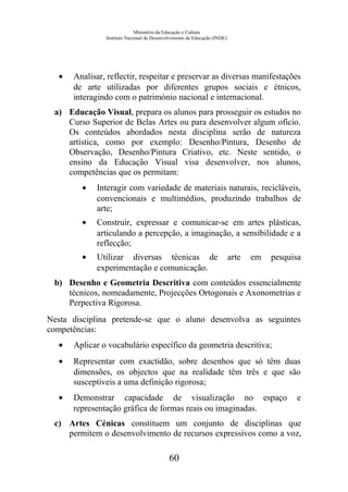 Ministério da Educação e Cultura
Instituto Nacional de Desenvolvimento da Educação (INDE)
• Analisar, reflectir, respeitar e preservar as diversas manifestações
de arte utilizadas por diferentes grupos sociais e étnicos,
interagindo com o património nacional e internacional.
a) Educação Visual, prepara os alunos para prosseguir os estudos no
Curso Superior de Belas Artes ou para desenvolver algum ofício.
Os conteúdos abordados nesta disciplina serão de natureza
artística, como por exemplo: Desenho/Pintura, Desenho de
Observação, Desenho/Pintura Criativo, etc. Neste sentido, o
ensino da Educação Visual visa desenvolver, nos alunos,
competências que os permitam:
• Interagir com variedade de materiais naturais, recicláveis,
convencionais e multimédios, produzindo trabalhos de
arte;
• Construir, expressar e comunicar-se em artes plásticas,
articulando a percepção, a imaginação, a sensibilidade e a
reflecção;
• Utilizar diversas técnicas de arte em pesquisa
experimentação e comunicação.
b) Desenho e Geometria Descritiva com conteúdos essencialmente
técnicos, nomeadamente, Projecções Ortogonais e Axonometrias e
Perpectiva Rigorosa.
Nesta disciplina pretende-se que o aluno desenvolva as seguintes
competências:
• Aplicar o vocabulário específico da geometria descritiva;
• Representar com exactidão, sobre desenhos que só têm duas
dimensões, os objectos que na realidade têm três e que são
susceptiveis a uma definição rigorosa;
• Demonstrar capacidade de visualização no espaço e
representação gráfica de formas reais ou imaginadas.
c) Artes Cénicas constituem um conjunto de disciplinas que
permitem o desenvolvimento de recursos expressivos como a voz,
60
 