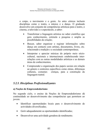 Ministério da Educação e Cultura
Instituto Nacional de Desenvolvimento da Educação (INDE)
o corpo, o movimento e o gesto. As artes cénicas incluem
disciplinas como o teatro, a música e a dança. O graduado
desenvolve um conjunto de competências artísticas para o teatro, o
cinema, a televisão e o espectáculo, a saber:
• Transformar a linguagem artística no saber científico que
gera conhecimento, estimula a pesquisa e amplia as
possibilidades de criação;
• Buscar, saber organizar e registar informações sobre
dança em contacto com artístas, documentos, livros, etc.
relacionado a tradição e a sociedade contemporânea;
• Interpretar e apreciar músicas do próprio meio sócio-
cultural, nacionais e internacionais estabelecendo inter-
relações com as outras modalidades artísticas e as demais
áreas de conhecimentos;
• Compreender a organização dos papeis sociais em relação
ao género e contextos específicos como etnias, diferenças
culturais, costumes crenças, para a construção da
linguagem teatral.
5.2.5. Disciplinas Profissionalizantes
a) Noções de Empreendedorismo
No segundo ciclo, o ensino da Noções de Empreendedorismo dá
continuidade ao desenvolvimento das competências que permitem ao
jovem:
• Identificar oportunidades locais para o desenvolvimento de
actividades diversificadas;
• Gerir adequadamente as oportunidades identificadas;
• Desenvolver uma actividade geradora de rendimento.
61
 