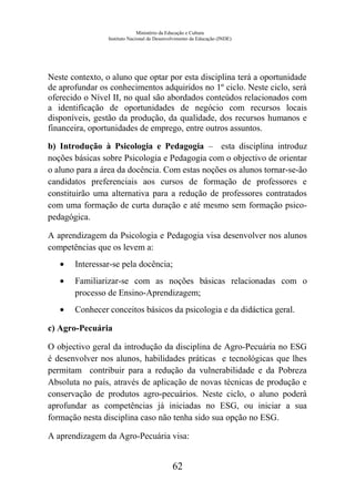 Ministério da Educação e Cultura
Instituto Nacional de Desenvolvimento da Educação (INDE)
Neste contexto, o aluno que optar por esta disciplina terá a oportunidade
de aprofundar os conhecimentos adquiridos no 1º ciclo. Neste ciclo, será
oferecido o Nível II, no qual são abordados conteúdos relacionados com
a identificação de oportunidades de negócio com recursos locais
disponíveis, gestão da produção, da qualidade, dos recursos humanos e
financeira, oportunidades de emprego, entre outros assuntos.
b) Introdução à Psicologia e Pedagogia – esta disciplina introduz
noções básicas sobre Psicologia e Pedagogia com o objectivo de orientar
o aluno para a área da docência. Com estas noções os alunos tornar-se-ão
candidatos preferenciais aos cursos de formação de professores e
constituirão uma alternativa para a redução de professores contratados
com uma formação de curta duração e até mesmo sem formação psico-
pedagógica.
A aprendizagem da Psicologia e Pedagogia visa desenvolver nos alunos
competências que os levem a:
• Interessar-se pela docência;
• Familiarizar-se com as noções básicas relacionadas com o
processo de Ensino-Aprendizagem;
• Conhecer conceitos básicos da psicologia e da didáctica geral.
c) Agro-Pecuária
O objectivo geral da introdução da disciplina de Agro-Pecuária no ESG
é desenvolver nos alunos, habilidades práticas e tecnológicas que lhes
permitam contribuir para a redução da vulnerabilidade e da Pobreza
Absoluta no país, através de aplicação de novas técnicas de produção e
conservação de produtos agro-pecuários. Neste ciclo, o aluno poderá
aprofundar as competências já iniciadas no ESG, ou iniciar a sua
formação nesta disciplina caso não tenha sido sua opção no ESG.
A aprendizagem da Agro-Pecuária visa:
62
 