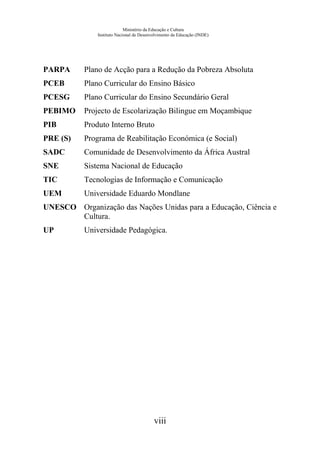 Ministério da Educação e Cultura
Instituto Nacional de Desenvolvimento da Educação (INDE)
PARPA Plano de Acção para a Redução da Pobreza Absoluta
PCEB Plano Curricular do Ensino Básico
PCESG Plano Curricular do Ensino Secundário Geral
PEBIMO Projecto de Escolarização Bilingue em Moçambique
PIB Produto Interno Bruto
PRE (S) Programa de Reabilitação Económica (e Social)
SADC Comunidade de Desenvolvimento da África Austral
SNE Sistema Nacional de Educação
TIC Tecnologias de Informação e Comunicação
UEM Universidade Eduardo Mondlane
UNESCO Organização das Nações Unidas para a Educação, Ciência e
Cultura.
UP Universidade Pedagógica.
viii
 
