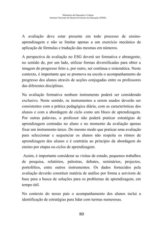 Ministério da Educação e Cultura
Instituto Nacional de Desenvolvimento da Educação (INDE)
A avaliação deve estar presente em todo processo de ensino-
aprendizagem e não se limitar apenas a um exercício mecânico de
aplicação de fórmulas e tradução das mesmas em números.
A perspectiva de avaliação no ESG deverá ser formativa e abrangente,
no sentido de, por um lado, utilizar formas diversificadas para obter a
imagem do progresso feito e, por outro, ser contínua e sistemática. Neste
contexto, é importante que se promova na escola o acompanhamento do
progresso dos alunos através de acções conjugadas entre os professores
das diferentes disciplinas.
Na avaliação formativa nenhum instrumento poderá ser considerado
exclusivo. Neste sentido, os instrumentos a serem usados deverão ser
consistentes com a prática pedagógica diária, com as características dos
alunos e com a abordagem de ciclo como um bloco de aprendizagem.
Por outras palavras, o professor não poderá praticar estratégias de
aprendizagem centradas no aluno e no momento da avaliação apenas
fixar um instrumento único. Do mesmo modo que praticar uma avaliação
para seleccionar e sequenciar os alunos não respeita os ritmos de
aprendizagem dos alunos e é contrária ao princípio da abordagem do
ensino por etapas ou ciclos de aprendizagem.
Assim, é importante considerar as visitas de estudo, pequenos trabalhos
de pesquisa, relatórios, palestras, debates, seminários, projectos,
portofólios, entre outros instrumentos. Os dados fornecidos pela
avaliação deverão constituir matéria de análise por forma a servirem de
base para a busca de soluções para os problemas de aprendizagem, em
tempo útil.
No contexto do nosso país o acompanhamento dos alunos inclui a
identificação de estratégias para lidar com turmas numerosas.
80
 