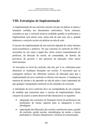 Ministério da Educação e Cultura
Instituto Nacional de Desenvolvimento da Educação (INDE)
VIII. Estratégias de Implementação
A implementação de um currículo consiste em pôr em prática as ideias e
intenções contidas nos documentos curriculares. Neste contexto,
considera-se que o currículo torna-se realidade quando os professores o
implementam com alunos reais, numa sala de aula real, isto é, quando
traduzem o currículo escrito em práticas na sala de aula.
O sucesso da implementação de um currículo depende de vários factores
socio-económicos e políticos. No que concerne ao currículo do ESG é
necessário ter em conta o papel dos vários actores nomeadamente do
professor, da direcção da escola, da comunidade, do distrito, da
província, do governo e dos parceiros da educação, entre outros
intervenientes.
As inovações ao nível do currículo, não são, por si só, suficientes para
dinamizar as mudanças desejadas nas escolas. É necessário que se
conjuguem esforços nos diferentes sectores da educação para que a
implementação do novo currículo se efectue com sucesso. A mudança na
maneira de ensinar e de aprender na sala de aulas é mais importante do
que qualquer manipulação estrutural ou de conteúdos do currículo.
A introdução do novo currículo deve ser acompanhada de um conjunto
de medidas que concorram para o sucesso da implementação. Deste
conjunto de acções a serem desenvolvidas destacam-se as seguintes:
• adequação dos currículos de formação inicial de professores nas
instituições de ensino superior para se adequarem à nova
abordagem;
• capacitação das Direcções das escolas e professores para a gestão
do currículo, gestão escolar, metodologias de ensino e ensino
participativo, relações interpessoais e técnicas de comunicação;
81
 
