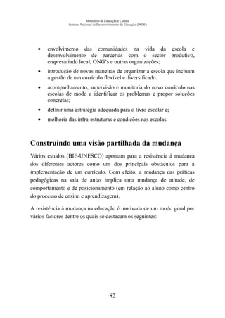 Ministério da Educação e Cultura
Instituto Nacional de Desenvolvimento da Educação (INDE)
• envolvimento das comunidades na vida da escola e
desenvolvimento de parcerias com o sector produtivo,
empresariado local, ONG’s e outras organizações;
• introdução de novas maneiras de organizar a escola que incluam
a gestão de um currículo flexível e diversificado.
• acompanhamento, supervisão e monitoria do novo currículo nas
escolas de modo a identificar os problemas e propor soluções
concretas;
• definir uma estratégia adequada para o livro escolar e;
• melhoria das infra-estruturas e condições nas escolas.
Construindo uma visão partilhada da mudança
Vários estudos (BIE-UNESCO) apontam para a resistência à mudança
dos diferentes actores como um dos principais obstáculos para a
implementação de um currículo. Com efeito, a mudança das práticas
pedagógicas na sala de aulas implica uma mudança de atitude, de
comportamento e de posicionamento (em relação ao aluno como centro
do processo de ensino e aprendizagem).
A resistência à mudança na educação é motivada de um modo geral por
vários factores dentre os quais se destacam os seguintes:
82
 