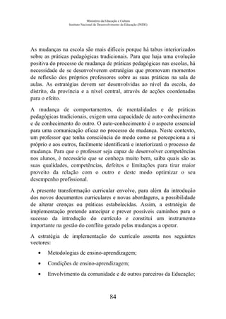 Ministério da Educação e Cultura
Instituto Nacional de Desenvolvimento da Educação (INDE)
As mudanças na escola são mais difíceis porque há tabus interiorizados
sobre as práticas pedagógicas tradicionais. Para que haja uma evolução
positiva do processo de mudança de práticas pedagógicas nas escolas, há
necessidade de se desenvolverem estratégias que promovam momentos
de reflexão dos próprios professores sobre as suas práticas na sala de
aulas. As estratégias devem ser desenvolvidas ao nível da escola, do
distrito, da província e a nível central, através de acções coordenadas
para o efeito.
A mudança de comportamentos, de mentalidades e de práticas
pedagógicas tradicionais, exigem uma capacidade de auto-conhecimento
e de conhecimento do outro. O auto-conhecimento é o aspecto essencial
para uma comunicação eficaz no processo de mudança. Neste contexto,
um professor que tenha consciência do modo como se percepciona a si
próprio e aos outros, facilmente identificará e interiorizará o processo de
mudança. Para que o professor seja capaz de desenvolver competências
nos alunos, é necessário que se conheça muito bem, saiba quais são as
suas qualidades, competências, defeitos e limitações para tirar maior
proveito da relação com o outro e deste modo optimizar o seu
desempenho profissional.
A presente transformação curricular envolve, para além da introdução
dos novos documentos curriculares e novas abordagens, a possibilidade
de alterar crenças ou práticas estabelecidas. Assim, a estratégia de
implementação pretende antecipar e prever possíveis caminhos para o
sucesso da introdução do currículo e constitui um instrumento
importante na gestão do conflito gerado pelas mudanças a operar.
A estratégia de implementação do currículo assenta nos seguintes
vectores:
• Metodologias de ensino-aprendizagem;
• Condições de ensino-aprendizagem;
• Envolvimento da comunidade e de outros parceiros da Educação;
84
 