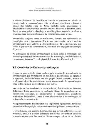 Ministério da Educação e Cultura
Instituto Nacional de Desenvolvimento da Educação (INDE)
o desenvolvimento de habilidades sociais e aumenta os níveis de
compreensão e auto-confiança pois os alunos planificam e fazem a
gestão das tarefas entre si. Neste sentido, serão encorajados a
envolverem-se em projectos comuns ao nível da escola e de turma, como
forma de concretizar a abordagem interdisciplinar, centrada no aluno e
orientada para o desenvolvimento de competências para a vida.
No trabalho conjunto entre os professores, deverão ser aprimoradas as
estratégias para o tratamento dos temas transversais, para o ensino-
aprendizagem dos valores e desenvolvimento de competências, por
forma a que todos se comprometam, assumam e se engajem na formação
do jovem.
As estratégias de ensino-aprendizagem incluem ainda a preparação dos
alunos e professores na busca metódica de informação, nas bibliotecas e
com recurso às novas Tecnologias de Informação e Comunicação.
8.2. Condições de Ensino-Aprendizagem
O sucesso do currículo passa também pela criação de um ambiente de
aprendizagem que proporciona ao estudante a possibilidade de aprender
a aprender, individualmente ou em grupo. Neste contexto, alunos e
professores deverão constituir-se numa comunidade de aprendizagem
onde todos ensinam e aprendem um dos outros.
No conjunto das condições a serem criadas, destacam-se os recursos
didácticos. Estes consistem no ambiente físico da aprendizagem: as
construções escolares, os instrumentos e equipamentos didácticos,
bibliotecas, laboratórios, livros e manuais escolares e as tecnologias de
informação e comunicação.
No apetrechamento dos laboratórios é importante equacionar alternativas
sustentáveis de aquisição e manutenção de equipamento e consumíveis.
O investimento em centros laboratoriais que sirvam diferentes escolas
próximas, em Kit´s a serem colocados em escolas que estejam distantes
umas das outras e em laboratórios itinerantes que visitam as escolas em
86
 