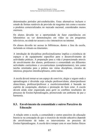 Ministério da Educação e Cultura
Instituto Nacional de Desenvolvimento da Educação (INDE)
determinados períodos pré-estabelecidos. Estas alternativas incluem o
estudo de formas rentáveis de provisão de reagentes tais como o recurso
a produtos comercializados no mercado nacional, considerados menos
onerosos.
Os alunos deverão ter a oportunidade de fazer experiências em
laboratórios ou ver demonstrações em vídeo ou em programas
televisivos, ou ainda ter acesso a sites interactivos na internet.
Os alunos deverão ter acesso às bibliotecas, dentro e fora da escola,
incluindo as virtuais ou itinerantes.
A introdução de disciplinas profissionalizantes implica a existência de
espaços e de equipamento específico para o desenvolvimento de
actividades práticas. A preparação para a vida é proporcionada através
do envolvimento dos alunos, professores e comunidade em diferentes
actividades curriculares e co-curriculares (complementares), tais como
tarefas orientadas para a prática nas várias disciplinas, círculos de
interesse, projectos interdisciplinares, entre outras.
A escola deverá tornar-se um espaço de convívio, alegre e seguro onde a
aprendizagem é divertida cuja relação professor/aluno, aluno/professor
aluno/aluno, professor/professor e escola/comunidade é baseada no
espírito de cooperação, abertura e promoção do bem estar. A escola
deverá ainda estar organizada para gerir os conflitos resultantes do
processo de Ensino/Aprendizagem, promovendo um ambiente de paz e
harmonia.
8.3. Envolvimento da comunidade e outros Parceiros da
Educação
A relação entre a escola, a comunidade e outros parceiros da educação
baseia-se na concepção de que o exercício da missão educativa depende
do envolvimento de todos os intervenientes no processo de
Ensino/Aprendizagem. A escola deve romper com os seus limites físicos
87
 