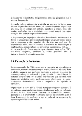 Ministério da Educação e Cultura
Instituto Nacional de Desenvolvimento da Educação (INDE)
e procurar na comunidade e nos parceiros o apoio de que precisa para o
sucesso da educação.
A escola enfrenta actualmente o desafio de preparar os jovens para
assumir responsabilidades no futuro, ao mesmo tempo que se preocupa
em criar, no seu espaço, um ambiente agradável e seguro. Estas são
tarefas partilhadas com a sociedade, com a qual deverá estabelecer
sinergias para resolver os problemas comuns.
A implementação do projecto educativo da sociedade, traduzido sob a
forma de um currículo profissionalizante requer um envolvimento activo
das comunidades e dos parceiros da educação, em particular, do
empresariado local. Este é chamado a colaborar na identificação e
implementação das disciplinas que corporizam a componente prática.
As escolas deverão firmar acordos e parcerias com Associações, ONG,
Confissões religiosas, empresas e outros parceiros para o
desenvolvimento de projectos concretos.
8.4. Formação de Professores
O novo currículo do ESG assenta numa concepção de aprendizagens
inovadoras, baseadas em metodologias activas, centradas no aluno. Para
o efeito, requer-se um professor habilitado a orientar processos de
ensino-aprendizagem individual e grupal através de metodologias de
trabalho independente, de natureza construtivista que suscitem uma
interacção dinâmica entre professor-aluno, aluno-aluno e aluno-
comunidade desenvolvendo neles a competência de "aprender a
aprender".
O professor é a chave para o sucesso da implementação do currículo. É
ao professor a quem cabe transformar este plano curricular em realidade,
na sala de aula, com alunos concretos. A competência científica,
pedagógica e a criatividade constituem factores determinantes para o
bom desempenho do professor o que se traduzirá em momentos de
aprendizagem efectiva, nos alunos.
88
 