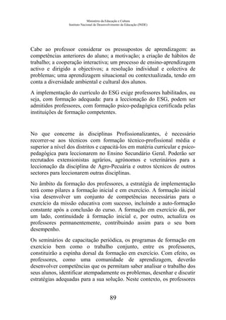 Ministério da Educação e Cultura
Instituto Nacional de Desenvolvimento da Educação (INDE)
Cabe ao professor considerar os pressupostos de aprendizagem: as
competências anteriores do aluno; a motivação; a criação de hábitos de
trabalho; a cooperação interactiva; um processo de ensino-aprendizagem
activo e dirigido a objectivos; a resolução individual e colectiva de
problemas; uma aprendizagem situacional ou contextualizada, tendo em
conta a diversidade ambiental e cultural dos alunos.
A implementação do currículo do ESG exige professores habilitados, ou
seja, com formação adequada: para a leccionação do ESG, podem ser
admitidos professores, com formação psico-pedagógica certificada pelas
instituições de formação competentes.
No que concerne às disciplinas Profissionalizantes, é necessário
recorrer-se aos técnicos com formação técnico-profissional média e
superior a nível dos distritos e capacitá-los em matéria curricular e psico-
pedagógica para leccionarem no Ensino Secundário Geral. Poderão ser
recrutados extensionistas agrários, agrónomos e veterinários para a
leccionação da disciplina de Agro-Pecuária e outros técnicos de outros
sectores para leccionarem outras disciplinas.
No âmbito da formação dos professores, a estratégia de implementação
terá como pilares a formação inicial e em exercício. A formação inicial
visa desenvolver um conjunto de competências necessárias para o
exercício da missão educativa com sucesso, incluindo a auto-formação
constante após a conclusão do curso. A formação em exercício dá, por
um lado, continuidade à formação inicial e, por outro, actualiza os
professores permanentemente, contribuindo assim para o seu bom
desempenho.
Os seminários de capacitação periódica, os programas de formação em
exercício bem como o trabalho conjunto, entre os professores,
constituirão a espinha dorsal da formação em exercício. Com efeito, os
professores, como uma comunidade de aprendizagem, deverão
desenvolver competências que os permitam saber analisar o trabalho dos
seus alunos, identificar atempadamente os problemas, desenhar e discutir
estratégias adequadas para a sua solução. Neste contexto, os professores
89
 
