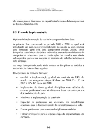 Ministério da Educação e Cultura
Instituto Nacional de Desenvolvimento da Educação (INDE)
são encorajados a disseminar as experiências bem sucedidas no processo
de Ensino/Aprendizagem.
8.5. Plano de Implementação
O plano de implementação do currículo compreende duas fases:
A primeira fase corresponde ao período 2008 a 2010 no qual será
introduzido um currículo profissionalizante, no sentido de que combina
uma formação geral com uma componente prática. Assim, serão
integrados conteúdos e disciplinas orientados para o desenvolvimento de
competências relevantes para a continuação dos estudos nos níveis
subsequentes, para a sua inserção no mercado de trabalho incluindo o
auto-emprego.
Ao longo deste período, serão ainda testadas as disciplinas ou módulos a
serem introduzidos na fase seguinte.
Os objectivos da primeira fase são:
• concluir a implementação gradual do currículo do ESG, de
acordo com as seguintes etapas: 8ª classe, em 2008; 9ª e 11ª, em
2009 e 10ª e 12ª classe em 2010.
• implementar, de forma gradual, disciplinas e/ou módulos de
carácter profissionalizante de diferentes áreas relevantes para o
desenvolvimento do país.
• Monitorar a implementação do currículo.
• Capacitar os professores em exercício, em metodologias
orientadas para o desenvolvimento de competências para a vida.
• Formar professores para as novas disciplinas ou módulos.
• Formar professores para a segunda etapa da implementação do
currículo.
90
 