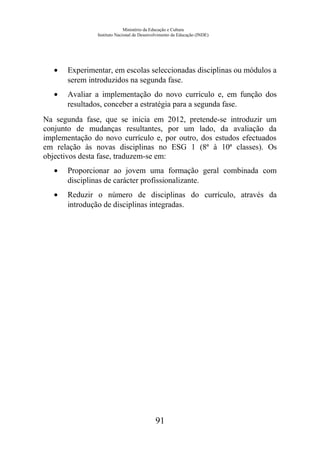Ministério da Educação e Cultura
Instituto Nacional de Desenvolvimento da Educação (INDE)
• Experimentar, em escolas seleccionadas disciplinas ou módulos a
serem introduzidos na segunda fase.
• Avaliar a implementação do novo currículo e, em função dos
resultados, conceber a estratégia para a segunda fase.
Na segunda fase, que se inicia em 2012, pretende-se introduzir um
conjunto de mudanças resultantes, por um lado, da avaliação da
implementação do novo currículo e, por outro, dos estudos efectuados
em relação às novas disciplinas no ESG 1 (8ª à 10ª classes). Os
objectivos desta fase, traduzem-se em:
• Proporcionar ao jovem uma formação geral combinada com
disciplinas de carácter profissionalizante.
• Reduzir o número de disciplinas do currículo, através da
introdução de disciplinas integradas.
91
 