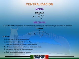 CENTRALIZACION
                                                   MEDIA
                                                   FORMULA
                                                             xifi
                                               X
                                                             n

                                                MEDIANA
CLASE MEDIANA: clase cuya frecuencia acumulada es igual o próxima mayor a la mitad de los datos.
                                                    FORMULA
                                                         n
                                                                 Fi   1
                                        Me       Li      2                *c
                                                              fi
DONDE:
 Li: límite inferior de la clase mediana.
 n: Es el numero de datos de la muestra.
       : Es la semisuma de las frecuencias absolutas.
 n i-1: frecuencia acumulada anterior a la clase mediana.
  F
    2
 fi: frecuencia absoluta de la clase mediana.
 c: Es la amplitud o intervalo de la clase.
 