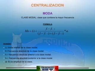 CENTRALIZACION

                                              MODA
                    CLASE MODAL: clase que contiene la mayor frecuencia


                                              FORMULA

                                                fi   fi   1
                        Mo Li                                         * ai
                                       ( fi    fi 1) ( fi     fi 1)


DONDE:
 Li: límite inferior de la clase modal.
 fi: Frecuencia absoluta de la clase modal.
 fi-1: frecuencia absoluta anterior a la clase modal.
 fi+1: frecuencia absoluta posterior a la clase modal.
 ai: Es la amplitud de la clase.
 