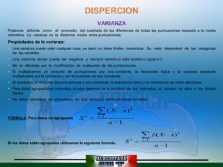 DISPERCION
                                                    VARIANZA
Podemos definirla como el promedio del cuadrado de las diferencias de todas las puntuaciones respecto a la media
aritmética. La varianza es la distancia media entre puntuaciones.
Propiedades de la varianza:
 Una varianza puede valer cualquier cosa, es decir, no tiene límites numéricos. Su valor dependerá de las categorías
  de las variables.
 Una varianza jamás puede ser negativa, y siempre tendrá un valor positivo o igual a O.
 Se ve afectada por la modificación de cualquiera de las puntuaciones.
 Si multiplicamos un conjunto de puntuaciones por una constante, la desviación típica y la varianza quedarán
  multiplicadas por la constante y por el cuadrado de esa constante.
 Si sumamos un conjunto de puntuaciones a una constante, la desviación típica y la varianza no se verán afectadas.
 Para datos agrupados en intervalos, el valor depende de la amplitud de los intervalos, el número de ellos y los límites
  fijados.
 No debe calcularse en situaciones en que tampoco debe calcularse la media.


                                                           ( Xi       x) 2
FORMULA Para datos no agrupados           S2         i 1
                                                           n      1

                                                                                     fi ( Xi    x) 2
Si los datos están agrupados utilizamos la siguiente formula.         S2       i 1
                                                                                      n     1
 