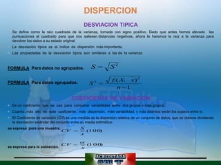 DISPERCION
                                              DESVIACION TIPICA
 Se define como la raíz cuadrada de la varianza, tomada con signo positivo. Dado que antes hemos elevado las
  puntuaciones al cuadrado para que nos saliesen distancias negativas, ahora le haremos la raíz a la varianza para
  devolver los datos a su estado original
 La desviación típica es el índice de dispersión más importante.
 Las propiedades de la desviación típica son similares a las de la varianza.



FORMULA Para datos no agrupados.                  S           S2

FORMULA Para datos agrupados.                        2         fi ( Xi x) 2
                                                 S
                                                                  n 1

                                      COEFICIENTE DE VARIACION
 Es un coeficiente que se usa para comparar variabilidad entre dos grupos o más grupos.
 Cuanto más alto es este coeficiente, más dispersión, más variabilidad, y más distintos serán los sujetos entre sí.
 El Coeficiente de variación (CV) es una medida de la dispersión relativa de un conjunto de datos, que se obtiene dividiendo
  la desviación estándar del conjunto entre su media aritmética:
se expresa para una muestra.                S
                                CV            (1 0 0)
                                            x

                                CV              (1 0 0)
se expresa para la población.               x
 