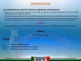 DISPERCION
Los coeficientes de variación tienen las siguientes características:
 Puesto que tanto la desviación estándar como la media se miden en las unidades originales, el CV es una medida
  independiente de las unidades de medición.
 Debido a la propiedad anterior el CV es la cantidad más adecuada para comparar la variabilidad de dos conjuntos de datos.
 En áreas de investigación donde se tienen datos de experimentos previos, el CV es muy usado para evaluar la precisión de
  un experimento, comparando en CV del experimento en cuestión con los valores del mismo en experiencias anteriores.

                                                       RANGO
 Podemos definirlo como la distancia que existe entre la máxima y la mínima puntuación de una distribución.


                                                       FORMULA

                                                 Re = xmax – xmin
Donde:

R =          Recorrido, rango o amplitud
Xmax =       Valor máximo de los datos de un conjunto
Xmin =       Valor mínimo de los datos de un conjunto
 