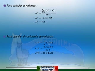 d) Para calcular la varianza:
                                        ( Xi       x) 2
                            S2    i 1
                                        n      1
                            S2    ( 2.3452 2
                                          )
                            S2    5.5




e) Para calcular el coeficiente de variación:
                                   S
                            CV       (100)
                                   x
                                   2.3452
                            CV
                                     9.5
                            CV     0.2468
 