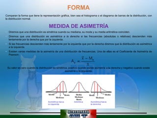 FORMA
Comparan la forma que tiene la representación gráfica, bien sea el histograma o el diagrama de barras de la distribución, con
la distribución normal.


                                     MEDIDA DE ASIMETRÍA
 Diremos que una distribución es simétrica cuando su mediana, su moda y su media aritmética coinciden.
 Diremos que una distribución es asimétrica a la derecha si las frecuencias (absolutas o relativas) descienden más
  lentamente por la derecha que por la izquierda.
 Si las frecuencias descienden más lentamente por la izquierda que por la derecha diremos que la distribución es asimétrica
  a la izquierda.
 Existen varias medidas de la asimetría de una distribución de frecuencias. Una de ellas es el Coeficiente de Asimetría de
  Pearson:




 Su valor es cero cuando la distribución es simétrica, positivo cuando existe asimetría a la derecha y negativo cuando existe
                                                    asimetría a la izquierda.
 