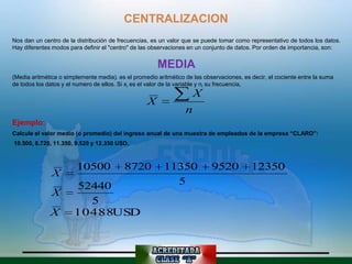 CENTRALIZACION
Nos dan un centro de la distribución de frecuencias, es un valor que se puede tomar como representativo de todos los datos.
Hay diferentes modos para definir el "centro" de las observaciones en un conjunto de datos. Por orden de importancia, son:


                                                       MEDIA
(Media aritmética o simplemente media). es el promedio aritmético de las observaciones, es decir, el cociente entre la suma
de todos los datos y el numero de ellos. Si xi es el valor de la variable y ni su frecuencia,
                                                                      X
                                                   X
                                                                  n
Ejemplo:
Calcule el valor medio (o promedio) del ingreso anual de una muestra de empleados de la empresa “CLARO”:
10.500, 8.720, 11.350, 9.520 y 12.350 USD.



                        10500             8720            11350             9520           12350
               X
                       52440                                5
               X
                         5
              X        10488USD
 