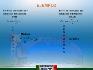 EJEMPLO
Edades de una muestra de 8                  Edades de una muestra de 9
estudiantes de Estadística.                 estudiantes de Estadística.
          (PAR)                                        (IMPAR)
               8                                         9 1
   Pos med       4                           Pos med         5
               2                                          2
          23                                    23
          23                                    23
                                                24
          24         Mediana
                                                25
          28      28        30
                                 29             28      Mediana
          30            2                       30
          32                                    32
          34                                    34
          41                                    41
 