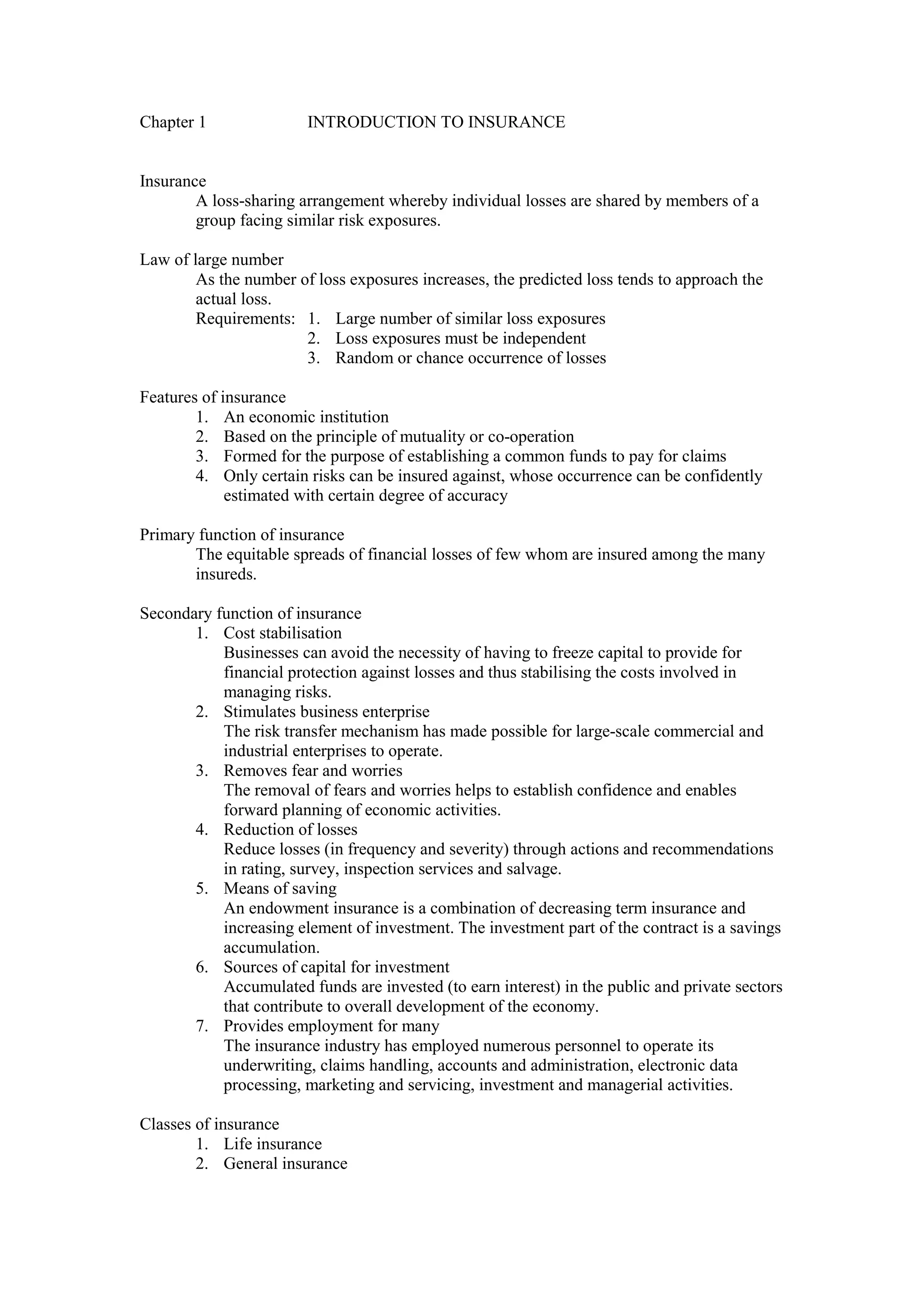 Chapter 1 INTRODUCTION TO INSURANCE
Insurance
A loss-sharing arrangement whereby individual losses are shared by members of a
group facing similar risk exposures.
Law of large number
As the number of loss exposures increases, the predicted loss tends to approach the
actual loss.
Requirements: 1. Large number of similar loss exposures
2. Loss exposures must be independent
3. Random or chance occurrence of losses
Features of insurance
1. An economic institution
2. Based on the principle of mutuality or co-operation
3. Formed for the purpose of establishing a common funds to pay for claims
4. Only certain risks can be insured against, whose occurrence can be confidently
estimated with certain degree of accuracy
Primary function of insurance
The equitable spreads of financial losses of few whom are insured among the many
insureds.
Secondary function of insurance
1. Cost stabilisation
Businesses can avoid the necessity of having to freeze capital to provide for
financial protection against losses and thus stabilising the costs involved in
managing risks.
2. Stimulates business enterprise
The risk transfer mechanism has made possible for large-scale commercial and
industrial enterprises to operate.
3. Removes fear and worries
The removal of fears and worries helps to establish confidence and enables
forward planning of economic activities.
4. Reduction of losses
Reduce losses (in frequency and severity) through actions and recommendations
in rating, survey, inspection services and salvage.
5. Means of saving
An endowment insurance is a combination of decreasing term insurance and
increasing element of investment. The investment part of the contract is a savings
accumulation.
6. Sources of capital for investment
Accumulated funds are invested (to earn interest) in the public and private sectors
that contribute to overall development of the economy.
7. Provides employment for many
The insurance industry has employed numerous personnel to operate its
underwriting, claims handling, accounts and administration, electronic data
processing, marketing and servicing, investment and managerial activities.
Classes of insurance
1. Life insurance
2. General insurance
 