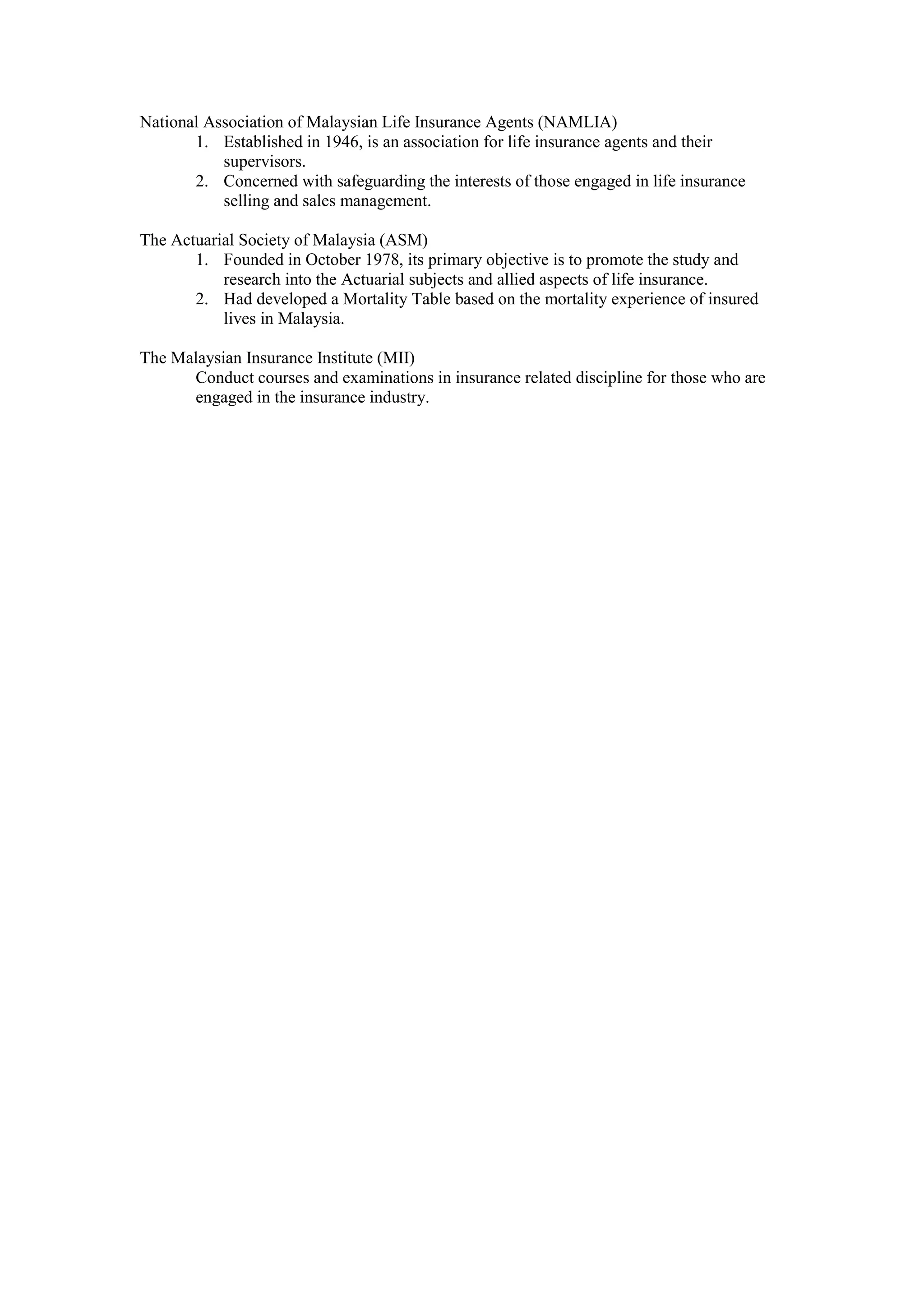 National Association of Malaysian Life Insurance Agents (NAMLIA)
1. Established in 1946, is an association for life insurance agents and their
supervisors.
2. Concerned with safeguarding the interests of those engaged in life insurance
selling and sales management.
The Actuarial Society of Malaysia (ASM)
1. Founded in October 1978, its primary objective is to promote the study and
research into the Actuarial subjects and allied aspects of life insurance.
2. Had developed a Mortality Table based on the mortality experience of insured
lives in Malaysia.
The Malaysian Insurance Institute (MII)
Conduct courses and examinations in insurance related discipline for those who are
engaged in the insurance industry.
 