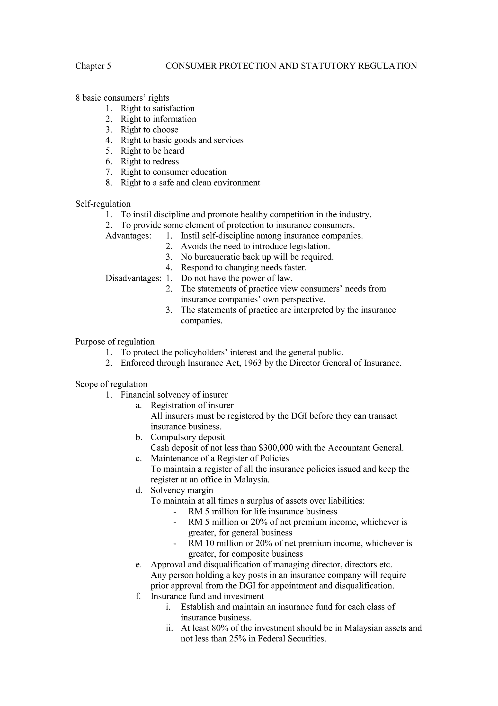 Chapter 5 CONSUMER PROTECTION AND STATUTORY REGULATION
8 basic consumers’ rights
1. Right to satisfaction
2. Right to information
3. Right to choose
4. Right to basic goods and services
5. Right to be heard
6. Right to redress
7. Right to consumer education
8. Right to a safe and clean environment
Self-regulation
1. To instil discipline and promote healthy competition in the industry.
2. To provide some element of protection to insurance consumers.
Advantages: 1. Instil self-discipline among insurance companies.
2. Avoids the need to introduce legislation.
3. No bureaucratic back up will be required.
4. Respond to changing needs faster.
Disadvantages: 1. Do not have the power of law.
2. The statements of practice view consumers’ needs from
insurance companies’ own perspective.
3. The statements of practice are interpreted by the insurance
companies.
Purpose of regulation
1. To protect the policyholders’ interest and the general public.
2. Enforced through Insurance Act, 1963 by the Director General of Insurance.
Scope of regulation
1. Financial solvency of insurer
a. Registration of insurer
All insurers must be registered by the DGI before they can transact
insurance business.
b. Compulsory deposit
Cash deposit of not less than $300,000 with the Accountant General.
c. Maintenance of a Register of Policies
To maintain a register of all the insurance policies issued and keep the
register at an office in Malaysia.
d. Solvency margin
To maintain at all times a surplus of assets over liabilities:
- RM 5 million for life insurance business
- RM 5 million or 20% of net premium income, whichever is
greater, for general business
- RM 10 million or 20% of net premium income, whichever is
greater, for composite business
e. Approval and disqualification of managing director, directors etc.
Any person holding a key posts in an insurance company will require
prior approval from the DGI for appointment and disqualification.
f. Insurance fund and investment
i. Establish and maintain an insurance fund for each class of
insurance business.
ii. At least 80% of the investment should be in Malaysian assets and
not less than 25% in Federal Securities.
 