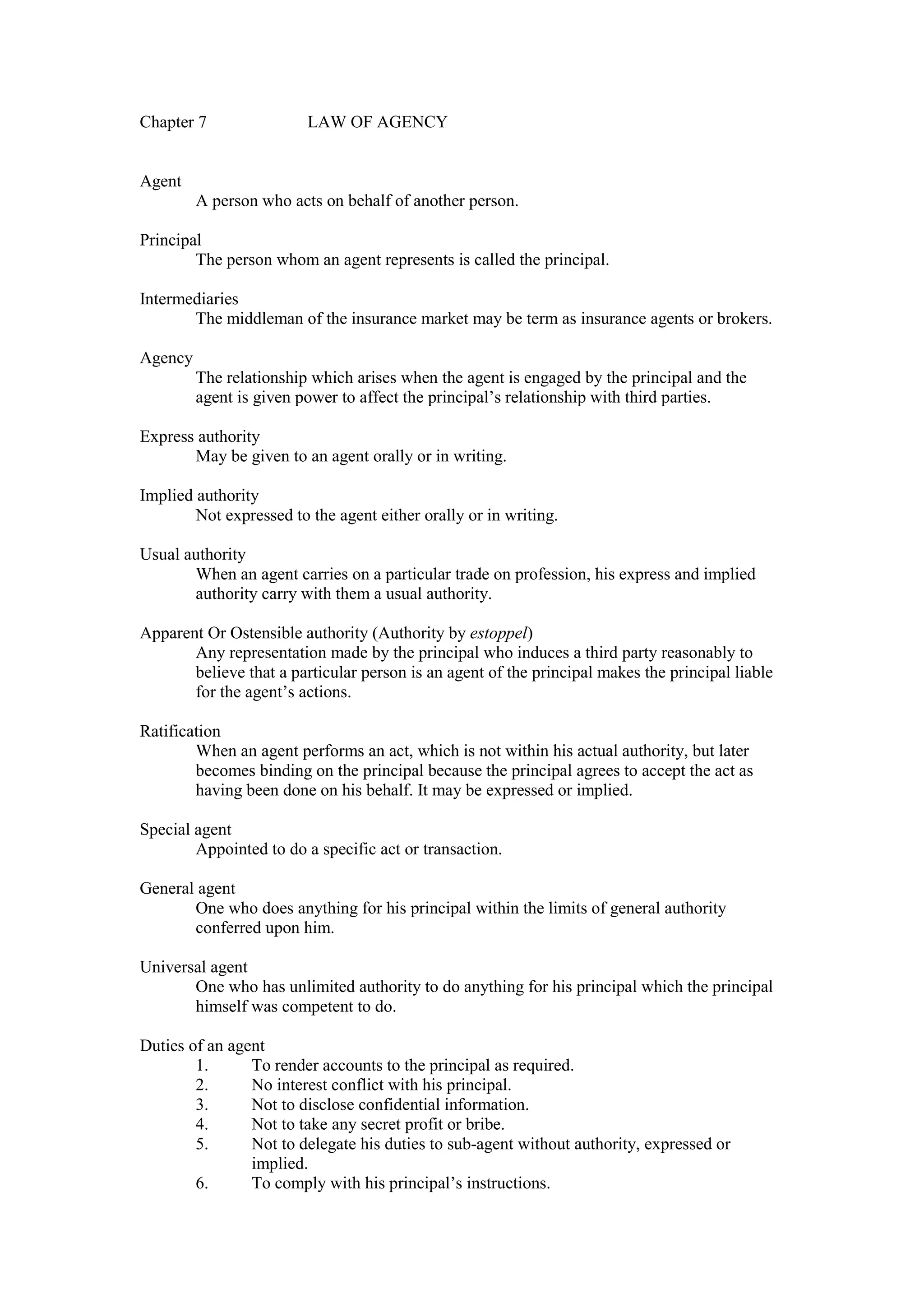 Chapter 7 LAW OF AGENCY
Agent
A person who acts on behalf of another person.
Principal
The person whom an agent represents is called the principal.
Intermediaries
The middleman of the insurance market may be term as insurance agents or brokers.
Agency
The relationship which arises when the agent is engaged by the principal and the
agent is given power to affect the principal’s relationship with third parties.
Express authority
May be given to an agent orally or in writing.
Implied authority
Not expressed to the agent either orally or in writing.
Usual authority
When an agent carries on a particular trade on profession, his express and implied
authority carry with them a usual authority.
Apparent Or Ostensible authority (Authority by estoppel)
Any representation made by the principal who induces a third party reasonably to
believe that a particular person is an agent of the principal makes the principal liable
for the agent’s actions.
Ratification
When an agent performs an act, which is not within his actual authority, but later
becomes binding on the principal because the principal agrees to accept the act as
having been done on his behalf. It may be expressed or implied.
Special agent
Appointed to do a specific act or transaction.
General agent
One who does anything for his principal within the limits of general authority
conferred upon him.
Universal agent
One who has unlimited authority to do anything for his principal which the principal
himself was competent to do.
Duties of an agent
1. To render accounts to the principal as required.
2. No interest conflict with his principal.
3. Not to disclose confidential information.
4. Not to take any secret profit or bribe.
5. Not to delegate his duties to sub-agent without authority, expressed or
implied.
6. To comply with his principal’s instructions.
 