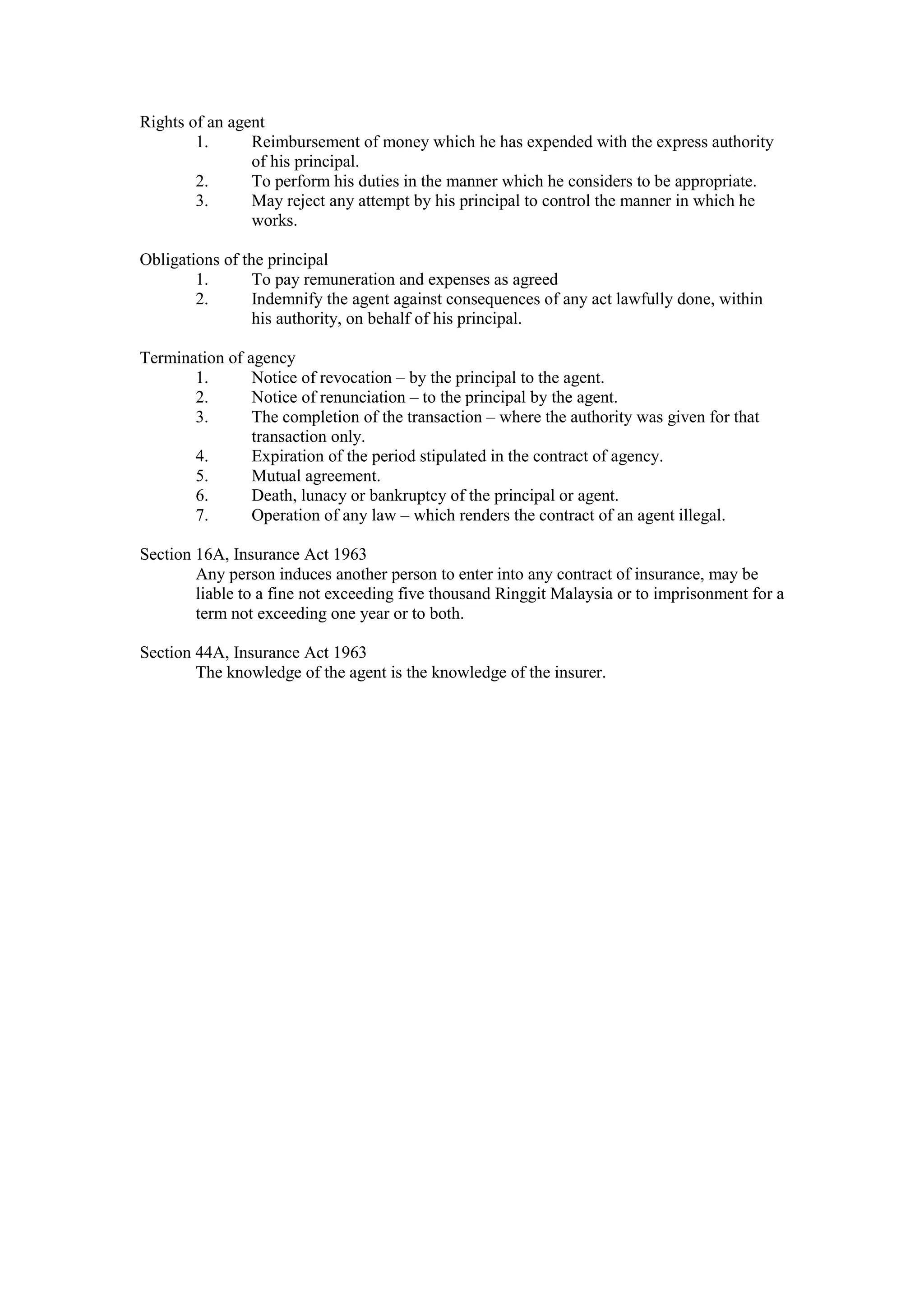 Rights of an agent
1. Reimbursement of money which he has expended with the express authority
of his principal.
2. To perform his duties in the manner which he considers to be appropriate.
3. May reject any attempt by his principal to control the manner in which he
works.
Obligations of the principal
1. To pay remuneration and expenses as agreed
2. Indemnify the agent against consequences of any act lawfully done, within
his authority, on behalf of his principal.
Termination of agency
1. Notice of revocation – by the principal to the agent.
2. Notice of renunciation – to the principal by the agent.
3. The completion of the transaction – where the authority was given for that
transaction only.
4. Expiration of the period stipulated in the contract of agency.
5. Mutual agreement.
6. Death, lunacy or bankruptcy of the principal or agent.
7. Operation of any law – which renders the contract of an agent illegal.
Section 16A, Insurance Act 1963
Any person induces another person to enter into any contract of insurance, may be
liable to a fine not exceeding five thousand Ringgit Malaysia or to imprisonment for a
term not exceeding one year or to both.
Section 44A, Insurance Act 1963
The knowledge of the agent is the knowledge of the insurer.
 