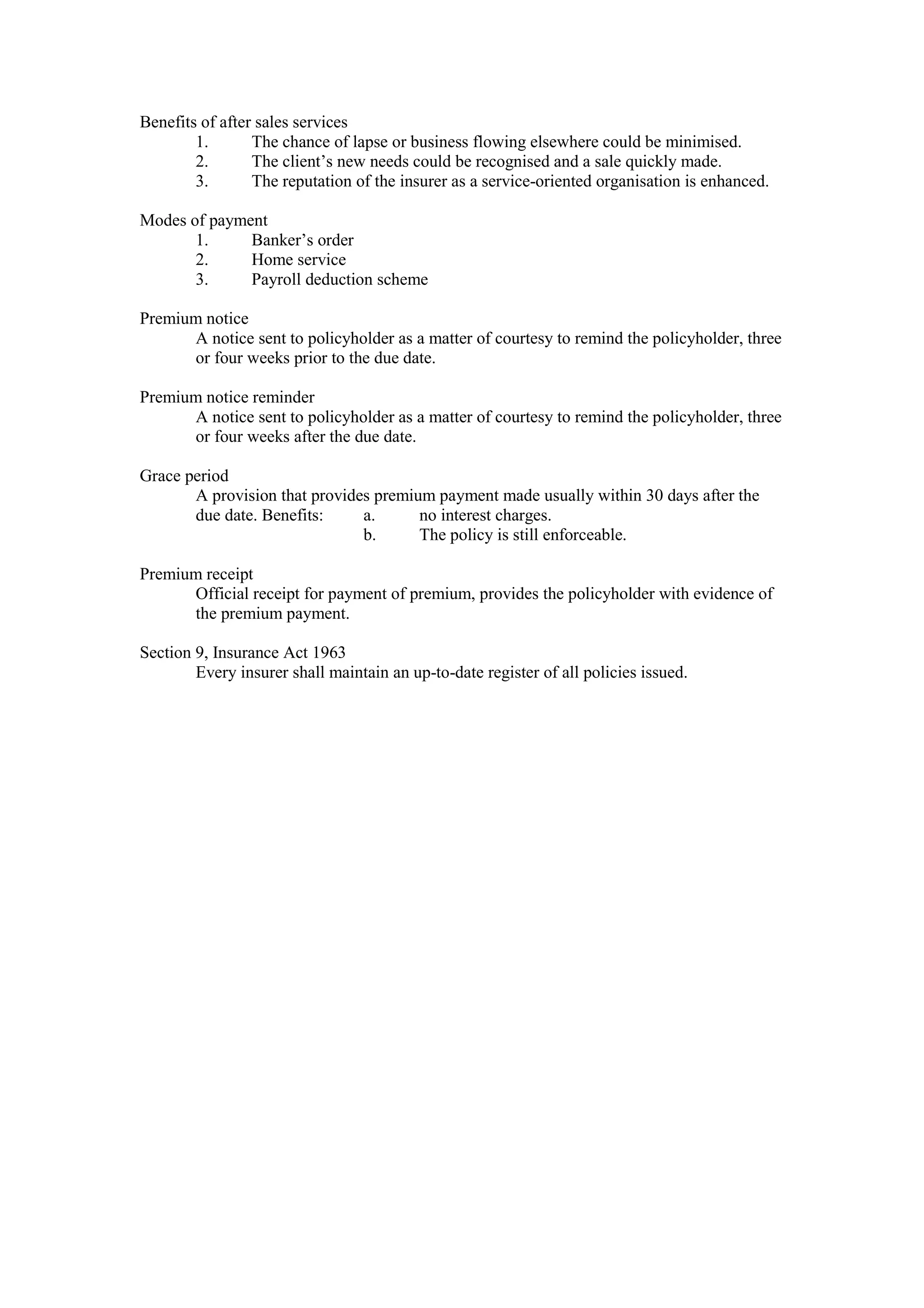 Benefits of after sales services
1. The chance of lapse or business flowing elsewhere could be minimised.
2. The client’s new needs could be recognised and a sale quickly made.
3. The reputation of the insurer as a service-oriented organisation is enhanced.
Modes of payment
1. Banker’s order
2. Home service
3. Payroll deduction scheme
Premium notice
A notice sent to policyholder as a matter of courtesy to remind the policyholder, three
or four weeks prior to the due date.
Premium notice reminder
A notice sent to policyholder as a matter of courtesy to remind the policyholder, three
or four weeks after the due date.
Grace period
A provision that provides premium payment made usually within 30 days after the
due date. Benefits: a. no interest charges.
b. The policy is still enforceable.
Premium receipt
Official receipt for payment of premium, provides the policyholder with evidence of
the premium payment.
Section 9, Insurance Act 1963
Every insurer shall maintain an up-to-date register of all policies issued.
 