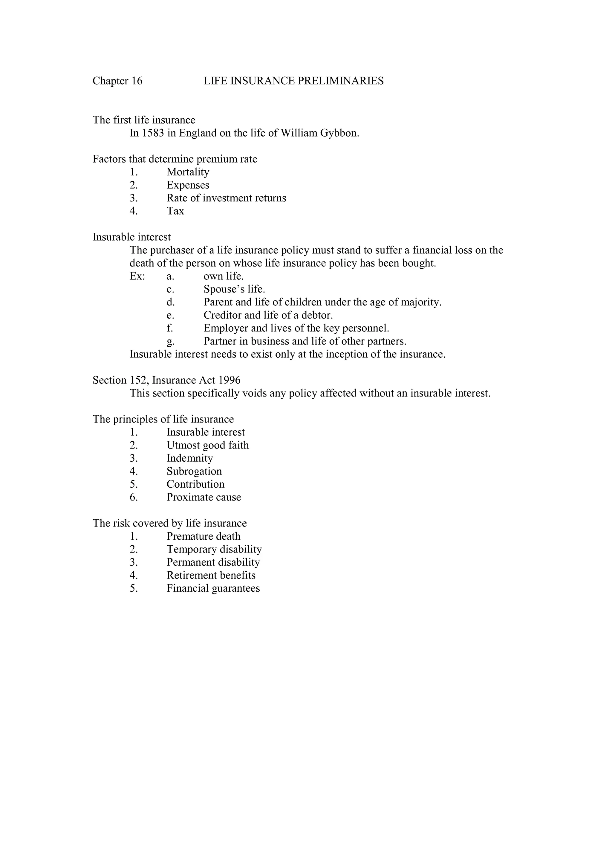 Chapter 16 LIFE INSURANCE PRELIMINARIES
The first life insurance
In 1583 in England on the life of William Gybbon.
Factors that determine premium rate
1. Mortality
2. Expenses
3. Rate of investment returns
4. Tax
Insurable interest
The purchaser of a life insurance policy must stand to suffer a financial loss on the
death of the person on whose life insurance policy has been bought.
Ex: a. own life.
c. Spouse’s life.
d. Parent and life of children under the age of majority.
e. Creditor and life of a debtor.
f. Employer and lives of the key personnel.
g. Partner in business and life of other partners.
Insurable interest needs to exist only at the inception of the insurance.
Section 152, Insurance Act 1996
This section specifically voids any policy affected without an insurable interest.
The principles of life insurance
1. Insurable interest
2. Utmost good faith
3. Indemnity
4. Subrogation
5. Contribution
6. Proximate cause
The risk covered by life insurance
1. Premature death
2. Temporary disability
3. Permanent disability
4. Retirement benefits
5. Financial guarantees
 
