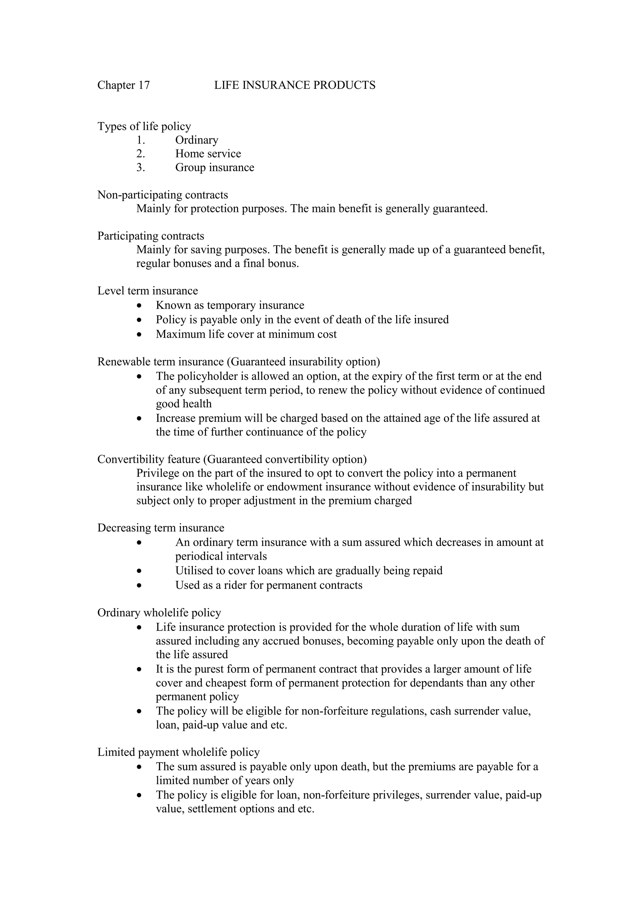 Chapter 17 LIFE INSURANCE PRODUCTS
Types of life policy
1. Ordinary
2. Home service
3. Group insurance
Non-participating contracts
Mainly for protection purposes. The main benefit is generally guaranteed.
Participating contracts
Mainly for saving purposes. The benefit is generally made up of a guaranteed benefit,
regular bonuses and a final bonus.
Level term insurance
· Known as temporary insurance
· Policy is payable only in the event of death of the life insured
· Maximum life cover at minimum cost
Renewable term insurance (Guaranteed insurability option)
· The policyholder is allowed an option, at the expiry of the first term or at the end
of any subsequent term period, to renew the policy without evidence of continued
good health
· Increase premium will be charged based on the attained age of the life assured at
the time of further continuance of the policy
Convertibility feature (Guaranteed convertibility option)
Privilege on the part of the insured to opt to convert the policy into a permanent
insurance like wholelife or endowment insurance without evidence of insurability but
subject only to proper adjustment in the premium charged
Decreasing term insurance
· An ordinary term insurance with a sum assured which decreases in amount at
periodical intervals
· Utilised to cover loans which are gradually being repaid
· Used as a rider for permanent contracts
Ordinary wholelife policy
· Life insurance protection is provided for the whole duration of life with sum
assured including any accrued bonuses, becoming payable only upon the death of
the life assured
· It is the purest form of permanent contract that provides a larger amount of life
cover and cheapest form of permanent protection for dependants than any other
permanent policy
· The policy will be eligible for non-forfeiture regulations, cash surrender value,
loan, paid-up value and etc.
Limited payment wholelife policy
· The sum assured is payable only upon death, but the premiums are payable for a
limited number of years only
· The policy is eligible for loan, non-forfeiture privileges, surrender value, paid-up
value, settlement options and etc.
 