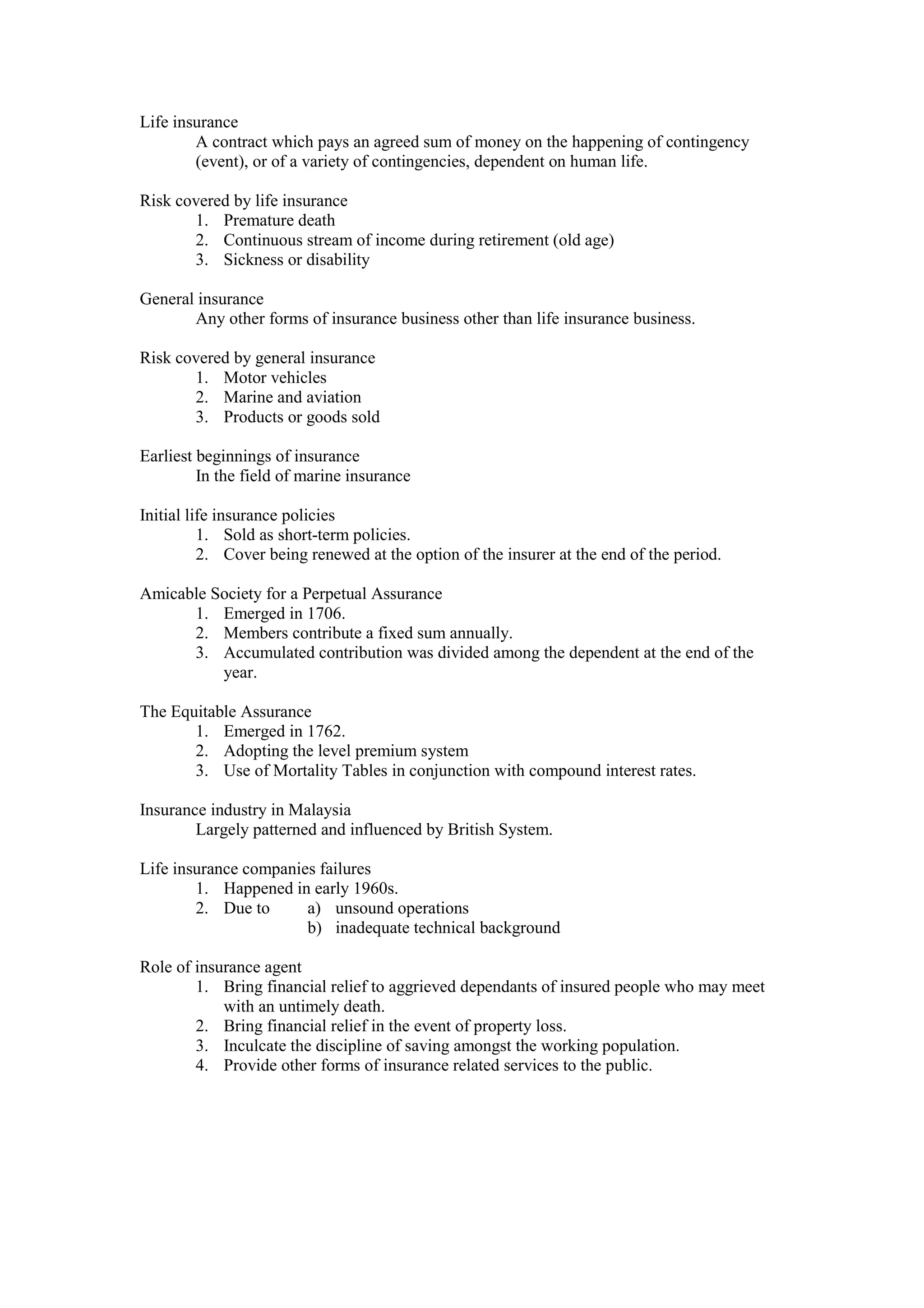 Life insurance
A contract which pays an agreed sum of money on the happening of contingency
(event), or of a variety of contingencies, dependent on human life.
Risk covered by life insurance
1. Premature death
2. Continuous stream of income during retirement (old age)
3. Sickness or disability
General insurance
Any other forms of insurance business other than life insurance business.
Risk covered by general insurance
1. Motor vehicles
2. Marine and aviation
3. Products or goods sold
Earliest beginnings of insurance
In the field of marine insurance
Initial life insurance policies
1. Sold as short-term policies.
2. Cover being renewed at the option of the insurer at the end of the period.
Amicable Society for a Perpetual Assurance
1. Emerged in 1706.
2. Members contribute a fixed sum annually.
3. Accumulated contribution was divided among the dependent at the end of the
year.
The Equitable Assurance
1. Emerged in 1762.
2. Adopting the level premium system
3. Use of Mortality Tables in conjunction with compound interest rates.
Insurance industry in Malaysia
Largely patterned and influenced by British System.
Life insurance companies failures
1. Happened in early 1960s.
2. Due to a) unsound operations
b) inadequate technical background
Role of insurance agent
1. Bring financial relief to aggrieved dependants of insured people who may meet
with an untimely death.
2. Bring financial relief in the event of property loss.
3. Inculcate the discipline of saving amongst the working population.
4. Provide other forms of insurance related services to the public.
 