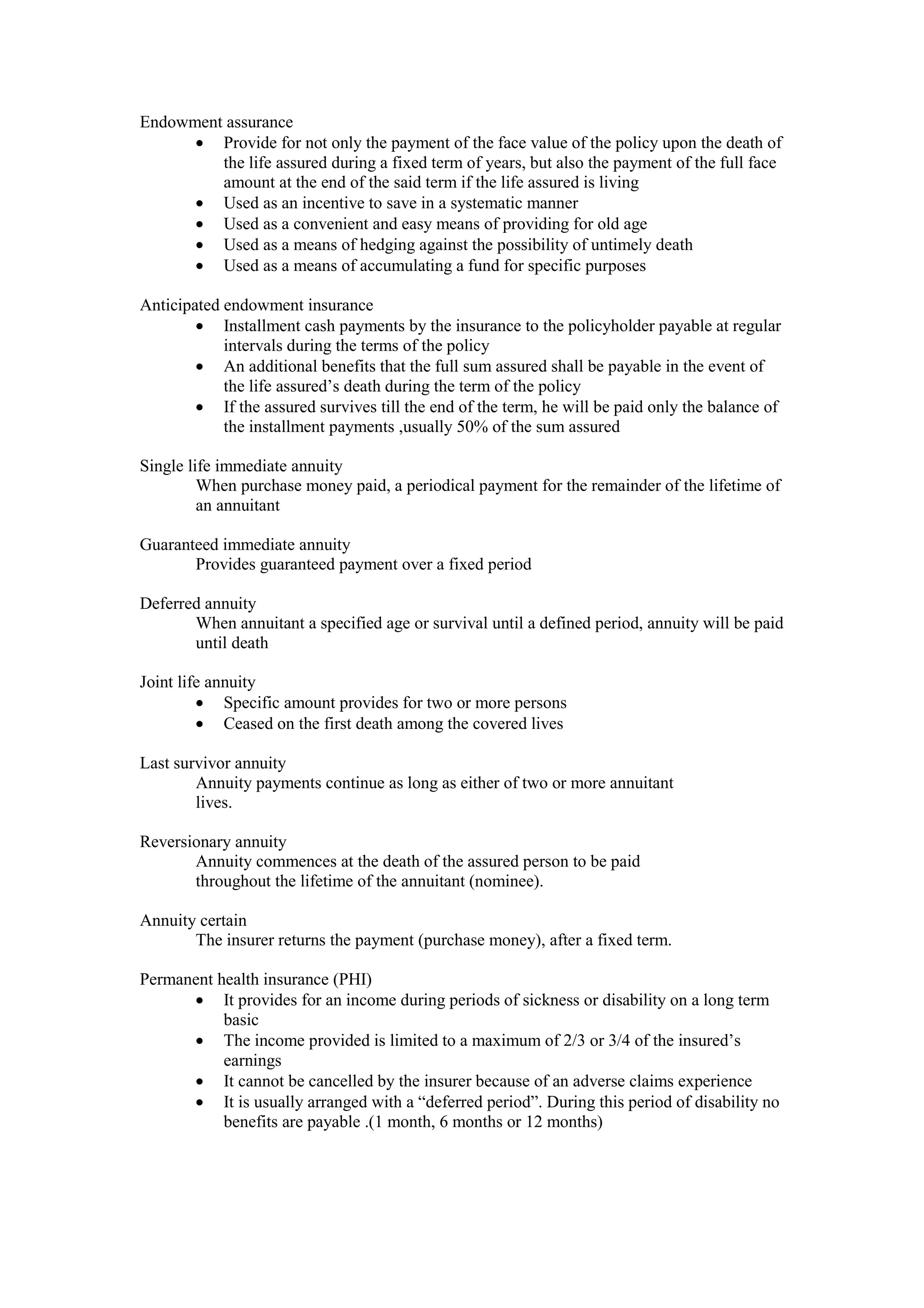 Endowment assurance
· Provide for not only the payment of the face value of the policy upon the death of
the life assured during a fixed term of years, but also the payment of the full face
amount at the end of the said term if the life assured is living
· Used as an incentive to save in a systematic manner
· Used as a convenient and easy means of providing for old age
· Used as a means of hedging against the possibility of untimely death
· Used as a means of accumulating a fund for specific purposes
Anticipated endowment insurance
· Installment cash payments by the insurance to the policyholder payable at regular
intervals during the terms of the policy
· An additional benefits that the full sum assured shall be payable in the event of
the life assured’s death during the term of the policy
· If the assured survives till the end of the term, he will be paid only the balance of
the installment payments ,usually 50% of the sum assured
Single life immediate annuity
When purchase money paid, a periodical payment for the remainder of the lifetime of
an annuitant
Guaranteed immediate annuity
Provides guaranteed payment over a fixed period
Deferred annuity
When annuitant a specified age or survival until a defined period, annuity will be paid
until death
Joint life annuity
· Specific amount provides for two or more persons
· Ceased on the first death among the covered lives
Last survivor annuity
Annuity payments continue as long as either of two or more annuitant
lives.
Reversionary annuity
Annuity commences at the death of the assured person to be paid
throughout the lifetime of the annuitant (nominee).
Annuity certain
The insurer returns the payment (purchase money), after a fixed term.
Permanent health insurance (PHI)
· It provides for an income during periods of sickness or disability on a long term
basic
· The income provided is limited to a maximum of 2/3 or 3/4 of the insured’s
earnings
· It cannot be cancelled by the insurer because of an adverse claims experience
· It is usually arranged with a “deferred period”. During this period of disability no
benefits are payable .(1 month, 6 months or 12 months)
 