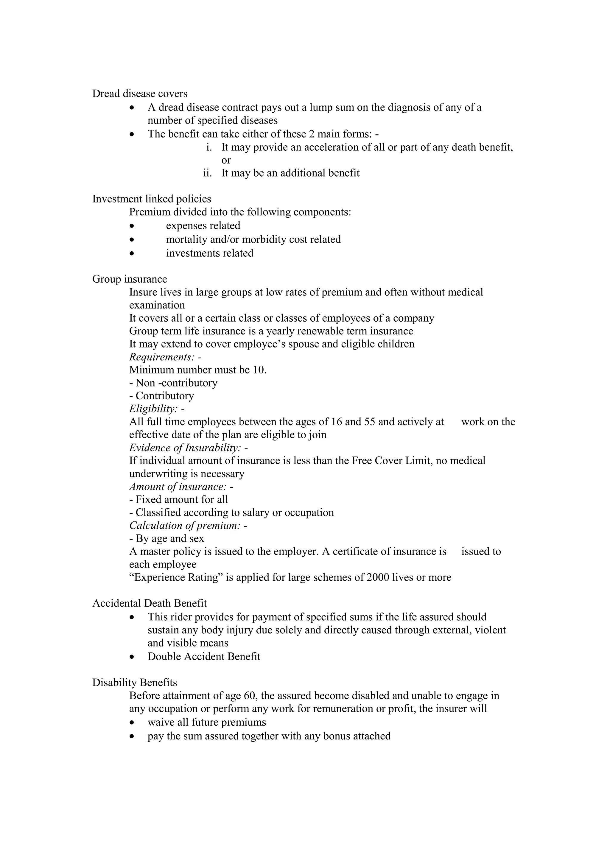 Dread disease covers
· A dread disease contract pays out a lump sum on the diagnosis of any of a
number of specified diseases
· The benefit can take either of these 2 main forms: -
i. It may provide an acceleration of all or part of any death benefit,
or
ii. It may be an additional benefit
Investment linked policies
Premium divided into the following components:
· expenses related
· mortality and/or morbidity cost related
· investments related
Group insurance
Insure lives in large groups at low rates of premium and often without medical
examination
It covers all or a certain class or classes of employees of a company
Group term life insurance is a yearly renewable term insurance
It may extend to cover employee’s spouse and eligible children
Requirements: -
Minimum number must be 10.
- Non -contributory
- Contributory
Eligibility: -
All full time employees between the ages of 16 and 55 and actively at work on the
effective date of the plan are eligible to join
Evidence of Insurability: -
If individual amount of insurance is less than the Free Cover Limit, no medical
underwriting is necessary
Amount of insurance: -
- Fixed amount for all
- Classified according to salary or occupation
Calculation of premium: -
- By age and sex
A master policy is issued to the employer. A certificate of insurance is issued to
each employee
“Experience Rating” is applied for large schemes of 2000 lives or more
Accidental Death Benefit
· This rider provides for payment of specified sums if the life assured should
sustain any body injury due solely and directly caused through external, violent
and visible means
· Double Accident Benefit
Disability Benefits
Before attainment of age 60, the assured become disabled and unable to engage in
any occupation or perform any work for remuneration or profit, the insurer will
· waive all future premiums
· pay the sum assured together with any bonus attached
 
