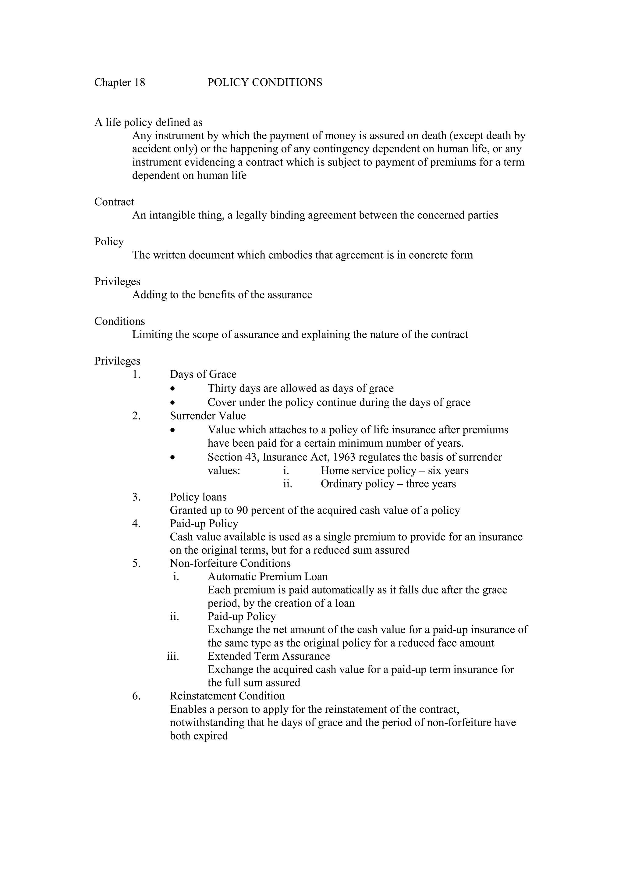 Chapter 18 POLICY CONDITIONS
A life policy defined as
Any instrument by which the payment of money is assured on death (except death by
accident only) or the happening of any contingency dependent on human life, or any
instrument evidencing a contract which is subject to payment of premiums for a term
dependent on human life
Contract
An intangible thing, a legally binding agreement between the concerned parties
Policy
The written document which embodies that agreement is in concrete form
Privileges
Adding to the benefits of the assurance
Conditions
Limiting the scope of assurance and explaining the nature of the contract
Privileges
1. Days of Grace
· Thirty days are allowed as days of grace
· Cover under the policy continue during the days of grace
2. Surrender Value
· Value which attaches to a policy of life insurance after premiums
have been paid for a certain minimum number of years.
· Section 43, Insurance Act, 1963 regulates the basis of surrender
values: i. Home service policy – six years
ii. Ordinary policy – three years
3. Policy loans
Granted up to 90 percent of the acquired cash value of a policy
4. Paid-up Policy
Cash value available is used as a single premium to provide for an insurance
on the original terms, but for a reduced sum assured
5. Non-forfeiture Conditions
i. Automatic Premium Loan
Each premium is paid automatically as it falls due after the grace
period, by the creation of a loan
ii. Paid-up Policy
Exchange the net amount of the cash value for a paid-up insurance of
the same type as the original policy for a reduced face amount
iii. Extended Term Assurance
Exchange the acquired cash value for a paid-up term insurance for
the full sum assured
6. Reinstatement Condition
Enables a person to apply for the reinstatement of the contract,
notwithstanding that he days of grace and the period of non-forfeiture have
both expired
 