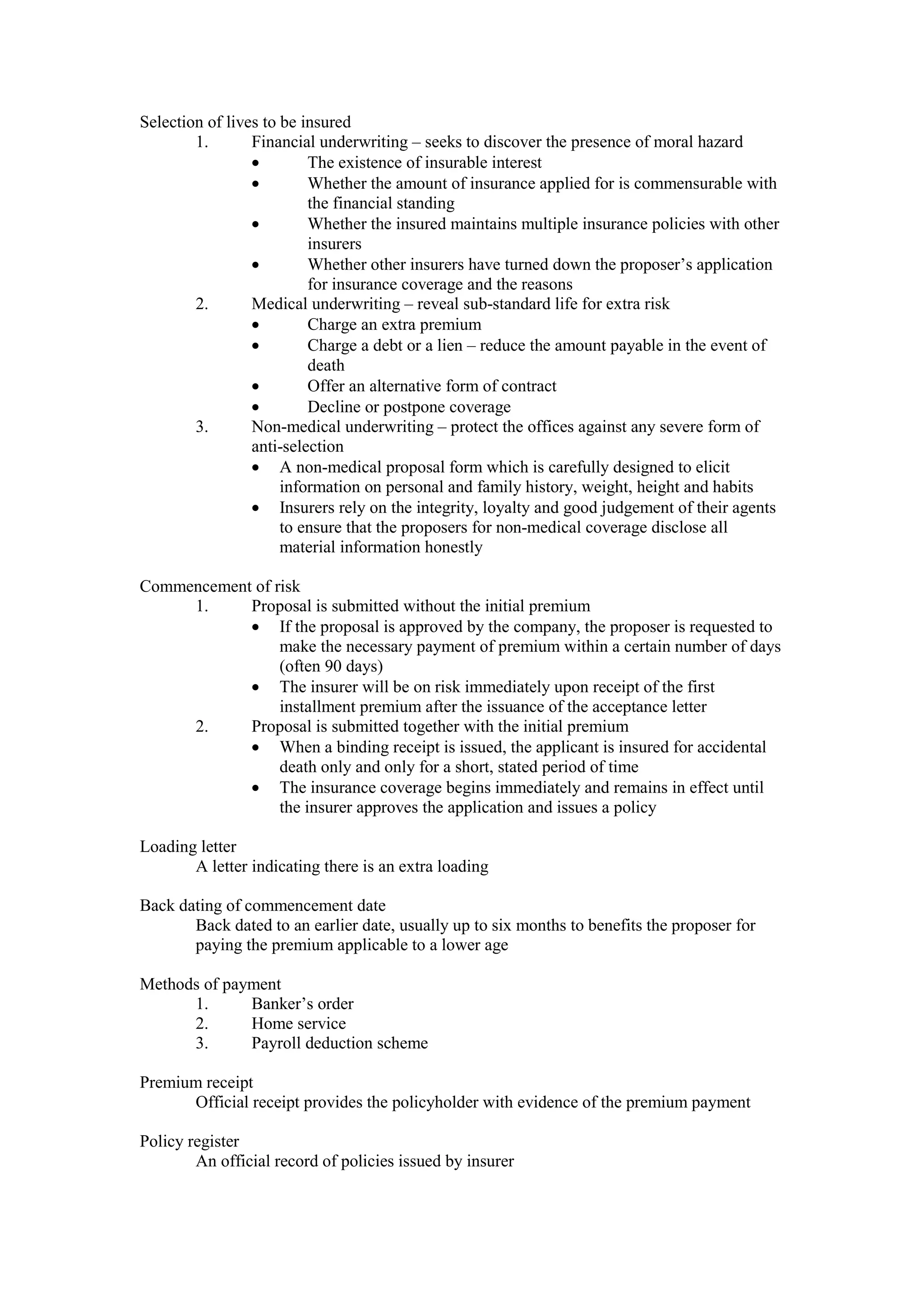 Selection of lives to be insured
1. Financial underwriting – seeks to discover the presence of moral hazard
· The existence of insurable interest
· Whether the amount of insurance applied for is commensurable with
the financial standing
· Whether the insured maintains multiple insurance policies with other
insurers
· Whether other insurers have turned down the proposer’s application
for insurance coverage and the reasons
2. Medical underwriting – reveal sub-standard life for extra risk
· Charge an extra premium
· Charge a debt or a lien – reduce the amount payable in the event of
death
· Offer an alternative form of contract
· Decline or postpone coverage
3. Non-medical underwriting – protect the offices against any severe form of
anti-selection
· A non-medical proposal form which is carefully designed to elicit
information on personal and family history, weight, height and habits
· Insurers rely on the integrity, loyalty and good judgement of their agents
to ensure that the proposers for non-medical coverage disclose all
material information honestly
Commencement of risk
1. Proposal is submitted without the initial premium
· If the proposal is approved by the company, the proposer is requested to
make the necessary payment of premium within a certain number of days
(often 90 days)
· The insurer will be on risk immediately upon receipt of the first
installment premium after the issuance of the acceptance letter
2. Proposal is submitted together with the initial premium
· When a binding receipt is issued, the applicant is insured for accidental
death only and only for a short, stated period of time
· The insurance coverage begins immediately and remains in effect until
the insurer approves the application and issues a policy
Loading letter
A letter indicating there is an extra loading
Back dating of commencement date
Back dated to an earlier date, usually up to six months to benefits the proposer for
paying the premium applicable to a lower age
Methods of payment
1. Banker’s order
2. Home service
3. Payroll deduction scheme
Premium receipt
Official receipt provides the policyholder with evidence of the premium payment
Policy register
An official record of policies issued by insurer
 