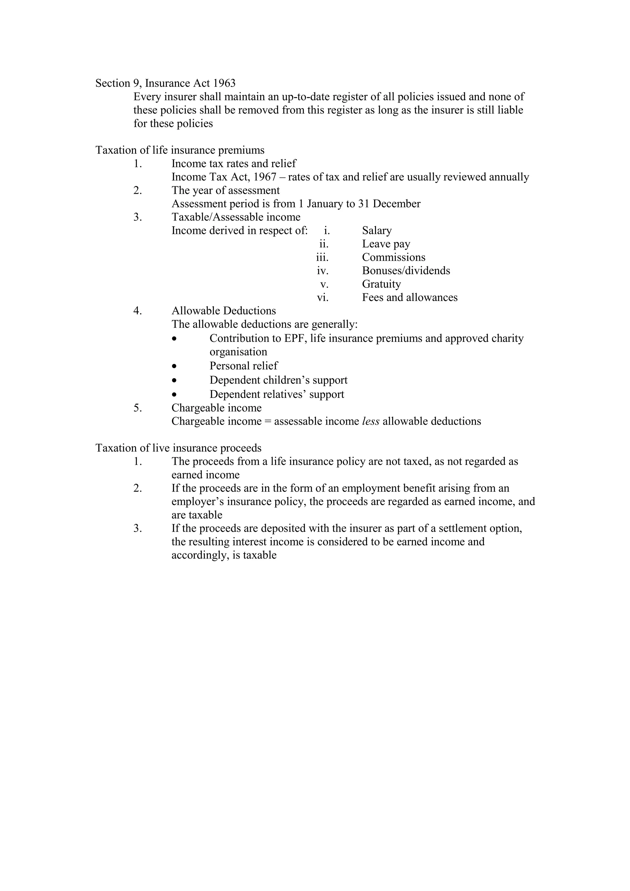 Section 9, Insurance Act 1963
Every insurer shall maintain an up-to-date register of all policies issued and none of
these policies shall be removed from this register as long as the insurer is still liable
for these policies
Taxation of life insurance premiums
1. Income tax rates and relief
Income Tax Act, 1967 – rates of tax and relief are usually reviewed annually
2. The year of assessment
Assessment period is from 1 January to 31 December
3. Taxable/Assessable income
Income derived in respect of: i. Salary
ii. Leave pay
iii. Commissions
iv. Bonuses/dividends
v. Gratuity
vi. Fees and allowances
4. Allowable Deductions
The allowable deductions are generally:
· Contribution to EPF, life insurance premiums and approved charity
organisation
· Personal relief
· Dependent children’s support
· Dependent relatives’ support
5. Chargeable income
Chargeable income = assessable income less allowable deductions
Taxation of live insurance proceeds
1. The proceeds from a life insurance policy are not taxed, as not regarded as
earned income
2. If the proceeds are in the form of an employment benefit arising from an
employer’s insurance policy, the proceeds are regarded as earned income, and
are taxable
3. If the proceeds are deposited with the insurer as part of a settlement option,
the resulting interest income is considered to be earned income and
accordingly, is taxable
 
