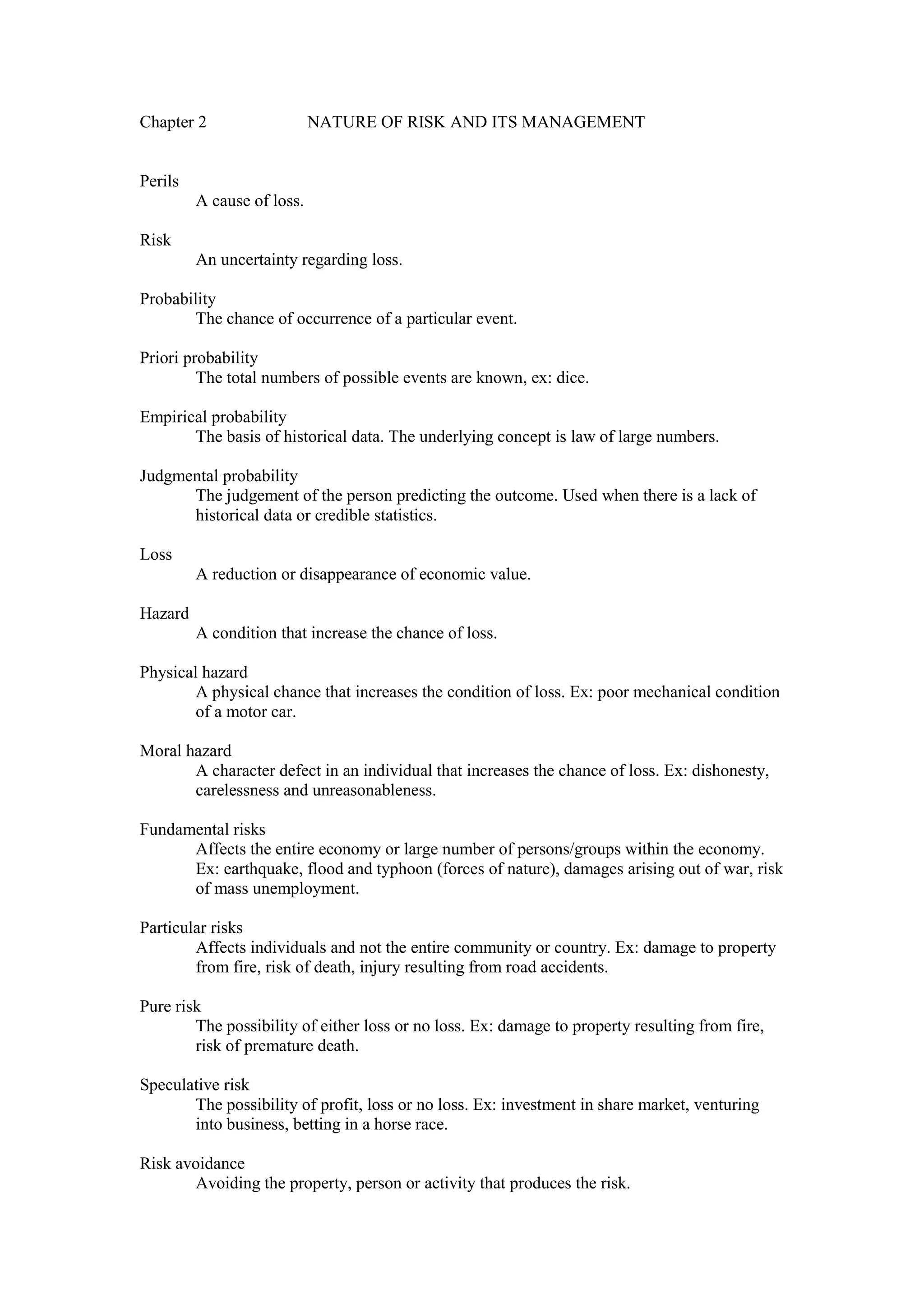 Chapter 2 NATURE OF RISK AND ITS MANAGEMENT
Perils
A cause of loss.
Risk
An uncertainty regarding loss.
Probability
The chance of occurrence of a particular event.
Priori probability
The total numbers of possible events are known, ex: dice.
Empirical probability
The basis of historical data. The underlying concept is law of large numbers.
Judgmental probability
The judgement of the person predicting the outcome. Used when there is a lack of
historical data or credible statistics.
Loss
A reduction or disappearance of economic value.
Hazard
A condition that increase the chance of loss.
Physical hazard
A physical chance that increases the condition of loss. Ex: poor mechanical condition
of a motor car.
Moral hazard
A character defect in an individual that increases the chance of loss. Ex: dishonesty,
carelessness and unreasonableness.
Fundamental risks
Affects the entire economy or large number of persons/groups within the economy.
Ex: earthquake, flood and typhoon (forces of nature), damages arising out of war, risk
of mass unemployment.
Particular risks
Affects individuals and not the entire community or country. Ex: damage to property
from fire, risk of death, injury resulting from road accidents.
Pure risk
The possibility of either loss or no loss. Ex: damage to property resulting from fire,
risk of premature death.
Speculative risk
The possibility of profit, loss or no loss. Ex: investment in share market, venturing
into business, betting in a horse race.
Risk avoidance
Avoiding the property, person or activity that produces the risk.
 