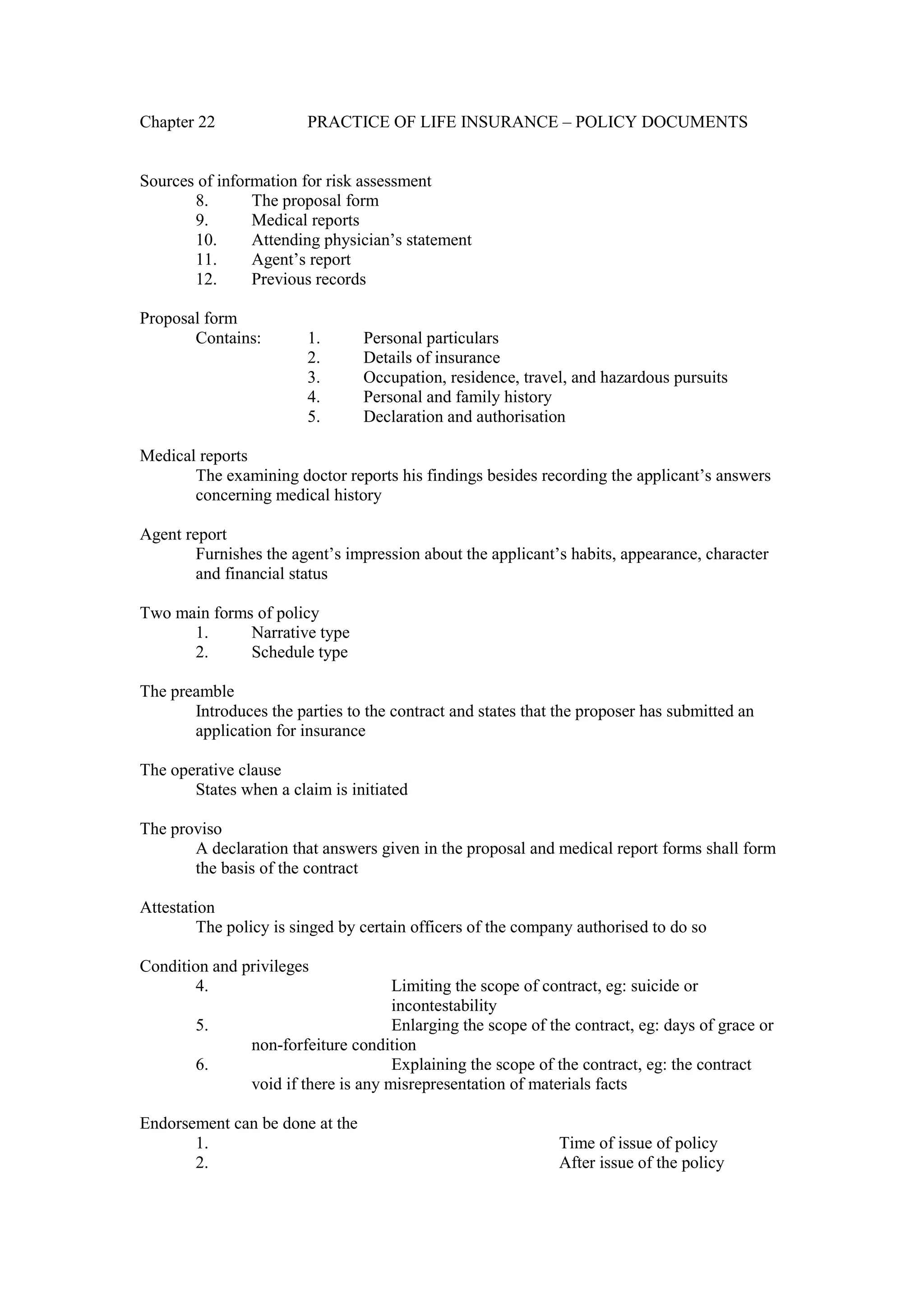 Chapter 22 PRACTICE OF LIFE INSURANCE – POLICY DOCUMENTS
Sources of information for risk assessment
8. The proposal form
9. Medical reports
10. Attending physician’s statement
11. Agent’s report
12. Previous records
Proposal form
Contains: 1. Personal particulars
2. Details of insurance
3. Occupation, residence, travel, and hazardous pursuits
4. Personal and family history
5. Declaration and authorisation
Medical reports
The examining doctor reports his findings besides recording the applicant’s answers
concerning medical history
Agent report
Furnishes the agent’s impression about the applicant’s habits, appearance, character
and financial status
Two main forms of policy
1. Narrative type
2. Schedule type
The preamble
Introduces the parties to the contract and states that the proposer has submitted an
application for insurance
The operative clause
States when a claim is initiated
The proviso
A declaration that answers given in the proposal and medical report forms shall form
the basis of the contract
Attestation
The policy is singed by certain officers of the company authorised to do so
Condition and privileges
4. Limiting the scope of contract, eg: suicide or
incontestability
5. Enlarging the scope of the contract, eg: days of grace or
non-forfeiture condition
6. Explaining the scope of the contract, eg: the contract
void if there is any misrepresentation of materials facts
Endorsement can be done at the
1. Time of issue of policy
2. After issue of the policy
 