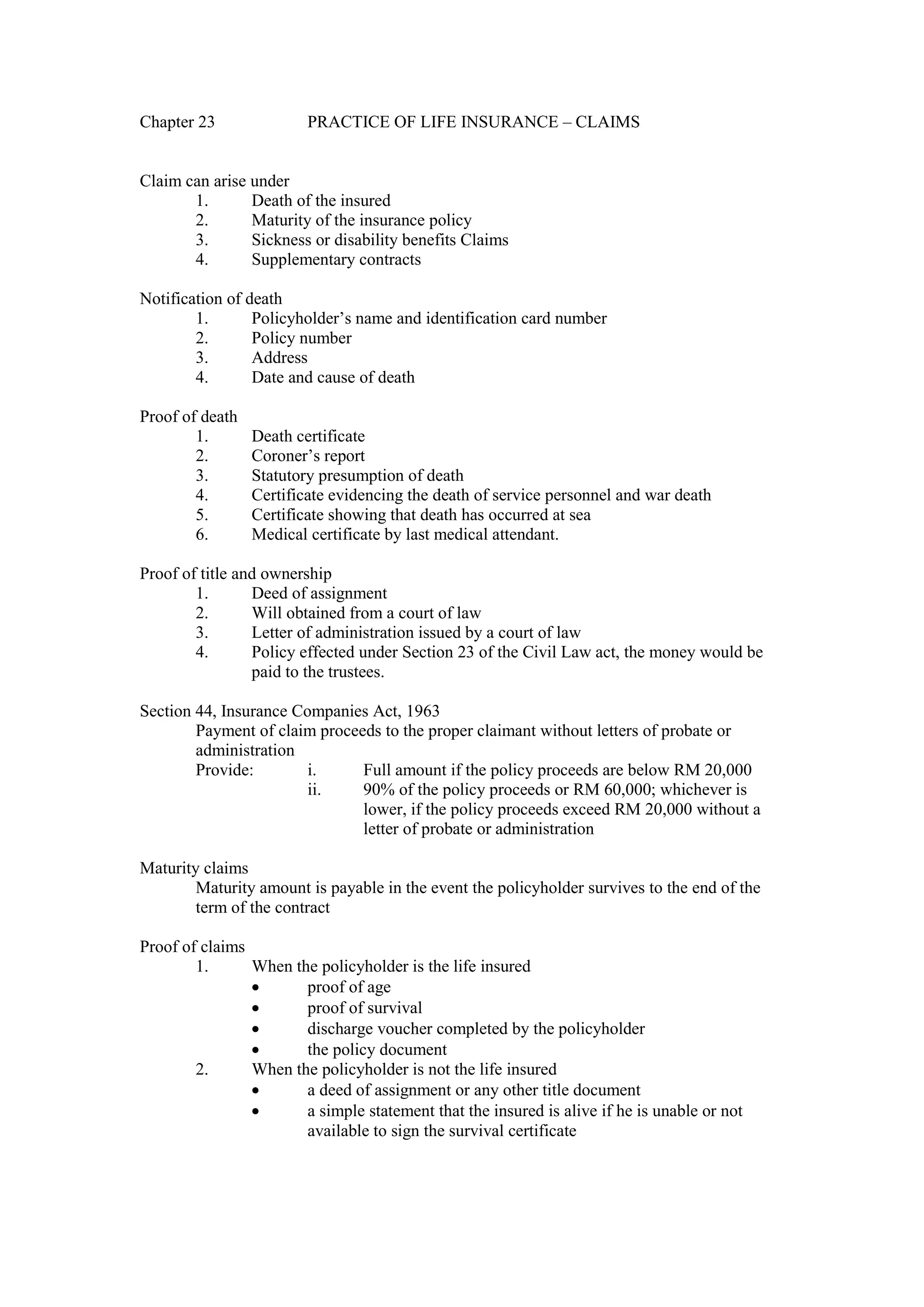 Chapter 23 PRACTICE OF LIFE INSURANCE – CLAIMS
Claim can arise under
1. Death of the insured
2. Maturity of the insurance policy
3. Sickness or disability benefits Claims
4. Supplementary contracts
Notification of death
1. Policyholder’s name and identification card number
2. Policy number
3. Address
4. Date and cause of death
Proof of death
1. Death certificate
2. Coroner’s report
3. Statutory presumption of death
4. Certificate evidencing the death of service personnel and war death
5. Certificate showing that death has occurred at sea
6. Medical certificate by last medical attendant.
Proof of title and ownership
1. Deed of assignment
2. Will obtained from a court of law
3. Letter of administration issued by a court of law
4. Policy effected under Section 23 of the Civil Law act, the money would be
paid to the trustees.
Section 44, Insurance Companies Act, 1963
Payment of claim proceeds to the proper claimant without letters of probate or
administration
Provide: i. Full amount if the policy proceeds are below RM 20,000
ii. 90% of the policy proceeds or RM 60,000; whichever is
lower, if the policy proceeds exceed RM 20,000 without a
letter of probate or administration
Maturity claims
Maturity amount is payable in the event the policyholder survives to the end of the
term of the contract
Proof of claims
1. When the policyholder is the life insured
· proof of age
· proof of survival
· discharge voucher completed by the policyholder
· the policy document
2. When the policyholder is not the life insured
· a deed of assignment or any other title document
· a simple statement that the insured is alive if he is unable or not
available to sign the survival certificate
 