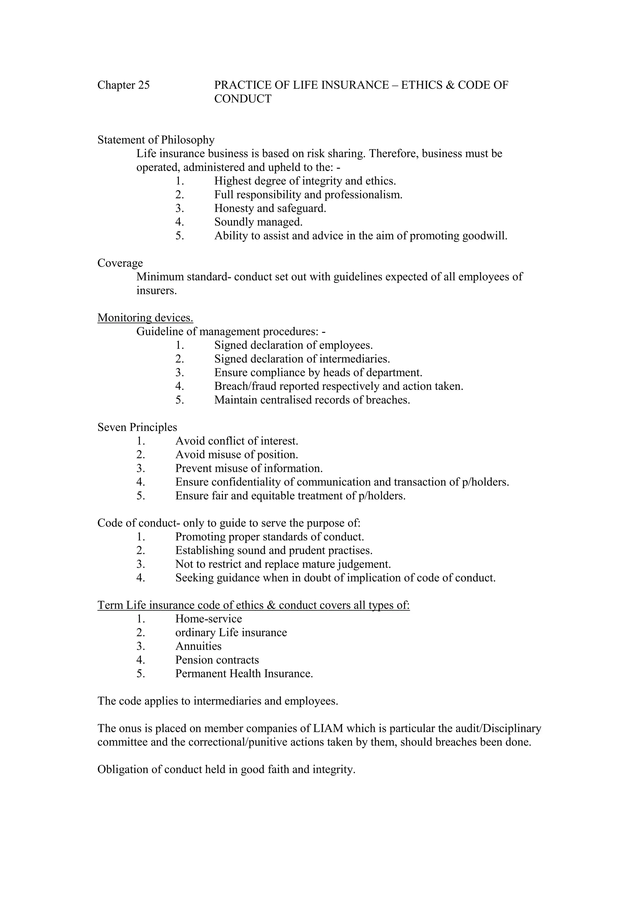 Chapter 25 PRACTICE OF LIFE INSURANCE – ETHICS & CODE OF
CONDUCT
Statement of Philosophy
Life insurance business is based on risk sharing. Therefore, business must be
operated, administered and upheld to the: -
1. Highest degree of integrity and ethics.
2. Full responsibility and professionalism.
3. Honesty and safeguard.
4. Soundly managed.
5. Ability to assist and advice in the aim of promoting goodwill.
Coverage
Minimum standard- conduct set out with guidelines expected of all employees of
insurers.
Monitoring devices.
Guideline of management procedures: -
1. Signed declaration of employees.
2. Signed declaration of intermediaries.
3. Ensure compliance by heads of department.
4. Breach/fraud reported respectively and action taken.
5. Maintain centralised records of breaches.
Seven Principles
1. Avoid conflict of interest.
2. Avoid misuse of position.
3. Prevent misuse of information.
4. Ensure confidentiality of communication and transaction of p/holders.
5. Ensure fair and equitable treatment of p/holders.
Code of conduct- only to guide to serve the purpose of:
1. Promoting proper standards of conduct.
2. Establishing sound and prudent practises.
3. Not to restrict and replace mature judgement.
4. Seeking guidance when in doubt of implication of code of conduct.
Term Life insurance code of ethics & conduct covers all types of:
1. Home-service
2. ordinary Life insurance
3. Annuities
4. Pension contracts
5. Permanent Health Insurance.
The code applies to intermediaries and employees.
The onus is placed on member companies of LIAM which is particular the audit/Disciplinary
committee and the correctional/punitive actions taken by them, should breaches been done.
Obligation of conduct held in good faith and integrity.
 