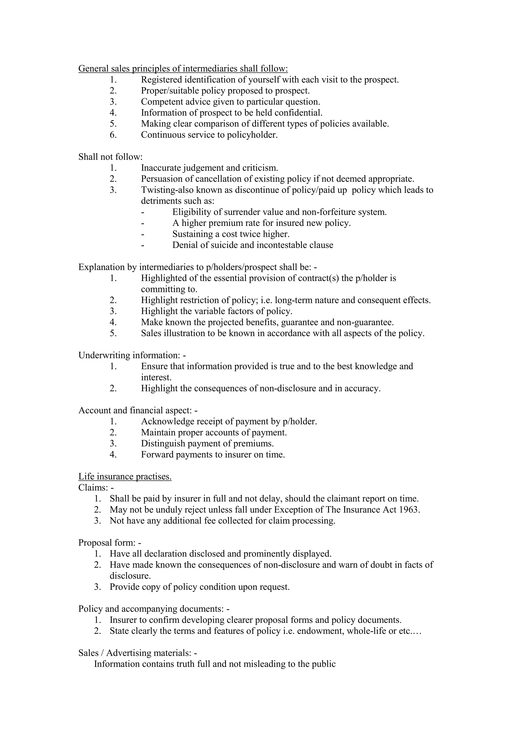 General sales principles of intermediaries shall follow:
1. Registered identification of yourself with each visit to the prospect.
2. Proper/suitable policy proposed to prospect.
3. Competent advice given to particular question.
4. Information of prospect to be held confidential.
5. Making clear comparison of different types of policies available.
6. Continuous service to policyholder.
Shall not follow:
1. Inaccurate judgement and criticism.
2. Persuasion of cancellation of existing policy if not deemed appropriate.
3. Twisting-also known as discontinue of policy/paid up policy which leads to
detriments such as:
- Eligibility of surrender value and non-forfeiture system.
- A higher premium rate for insured new policy.
- Sustaining a cost twice higher.
- Denial of suicide and incontestable clause
Explanation by intermediaries to p/holders/prospect shall be: -
1. Highlighted of the essential provision of contract(s) the p/holder is
committing to.
2. Highlight restriction of policy; i.e. long-term nature and consequent effects.
3. Highlight the variable factors of policy.
4. Make known the projected benefits, guarantee and non-guarantee.
5. Sales illustration to be known in accordance with all aspects of the policy.
Underwriting information: -
1. Ensure that information provided is true and to the best knowledge and
interest.
2. Highlight the consequences of non-disclosure and in accuracy.
Account and financial aspect: -
1. Acknowledge receipt of payment by p/holder.
2. Maintain proper accounts of payment.
3. Distinguish payment of premiums.
4. Forward payments to insurer on time.
Life insurance practises.
Claims: -
1. Shall be paid by insurer in full and not delay, should the claimant report on time.
2. May not be unduly reject unless fall under Exception of The Insurance Act 1963.
3. Not have any additional fee collected for claim processing.
Proposal form: -
1. Have all declaration disclosed and prominently displayed.
2. Have made known the consequences of non-disclosure and warn of doubt in facts of
disclosure.
3. Provide copy of policy condition upon request.
Policy and accompanying documents: -
1. Insurer to confirm developing clearer proposal forms and policy documents.
2. State clearly the terms and features of policy i.e. endowment, whole-life or etc.…
Sales / Advertising materials: -
Information contains truth full and not misleading to the public
 