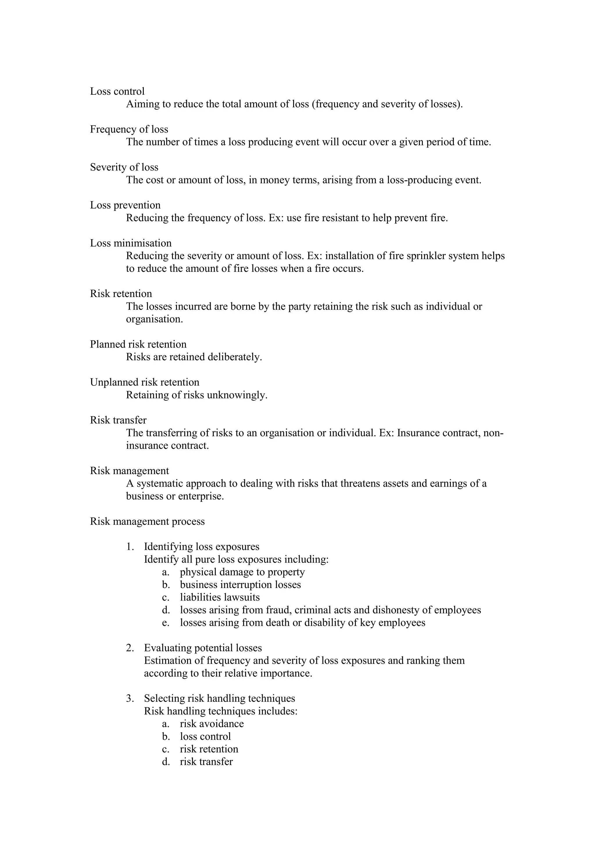 Loss control
Aiming to reduce the total amount of loss (frequency and severity of losses).
Frequency of loss
The number of times a loss producing event will occur over a given period of time.
Severity of loss
The cost or amount of loss, in money terms, arising from a loss-producing event.
Loss prevention
Reducing the frequency of loss. Ex: use fire resistant to help prevent fire.
Loss minimisation
Reducing the severity or amount of loss. Ex: installation of fire sprinkler system helps
to reduce the amount of fire losses when a fire occurs.
Risk retention
The losses incurred are borne by the party retaining the risk such as individual or
organisation.
Planned risk retention
Risks are retained deliberately.
Unplanned risk retention
Retaining of risks unknowingly.
Risk transfer
The transferring of risks to an organisation or individual. Ex: Insurance contract, non-
insurance contract.
Risk management
A systematic approach to dealing with risks that threatens assets and earnings of a
business or enterprise.
Risk management process
1. Identifying loss exposures
Identify all pure loss exposures including:
a. physical damage to property
b. business interruption losses
c. liabilities lawsuits
d. losses arising from fraud, criminal acts and dishonesty of employees
e. losses arising from death or disability of key employees
2. Evaluating potential losses
Estimation of frequency and severity of loss exposures and ranking them
according to their relative importance.
3. Selecting risk handling techniques
Risk handling techniques includes:
a. risk avoidance
b. loss control
c. risk retention
d. risk transfer
 