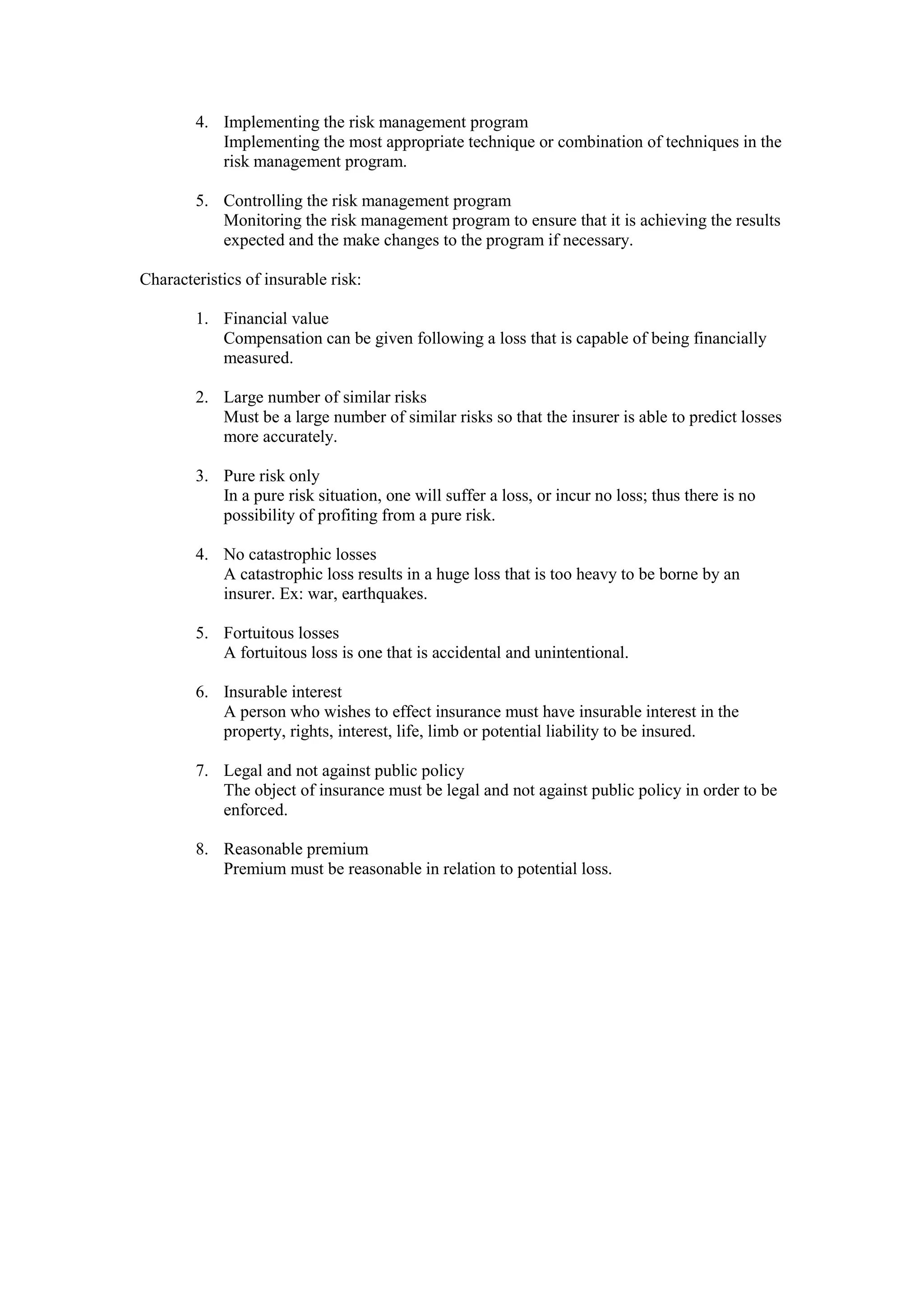 4. Implementing the risk management program
Implementing the most appropriate technique or combination of techniques in the
risk management program.
5. Controlling the risk management program
Monitoring the risk management program to ensure that it is achieving the results
expected and the make changes to the program if necessary.
Characteristics of insurable risk:
1. Financial value
Compensation can be given following a loss that is capable of being financially
measured.
2. Large number of similar risks
Must be a large number of similar risks so that the insurer is able to predict losses
more accurately.
3. Pure risk only
In a pure risk situation, one will suffer a loss, or incur no loss; thus there is no
possibility of profiting from a pure risk.
4. No catastrophic losses
A catastrophic loss results in a huge loss that is too heavy to be borne by an
insurer. Ex: war, earthquakes.
5. Fortuitous losses
A fortuitous loss is one that is accidental and unintentional.
6. Insurable interest
A person who wishes to effect insurance must have insurable interest in the
property, rights, interest, life, limb or potential liability to be insured.
7. Legal and not against public policy
The object of insurance must be legal and not against public policy in order to be
enforced.
8. Reasonable premium
Premium must be reasonable in relation to potential loss.
 
