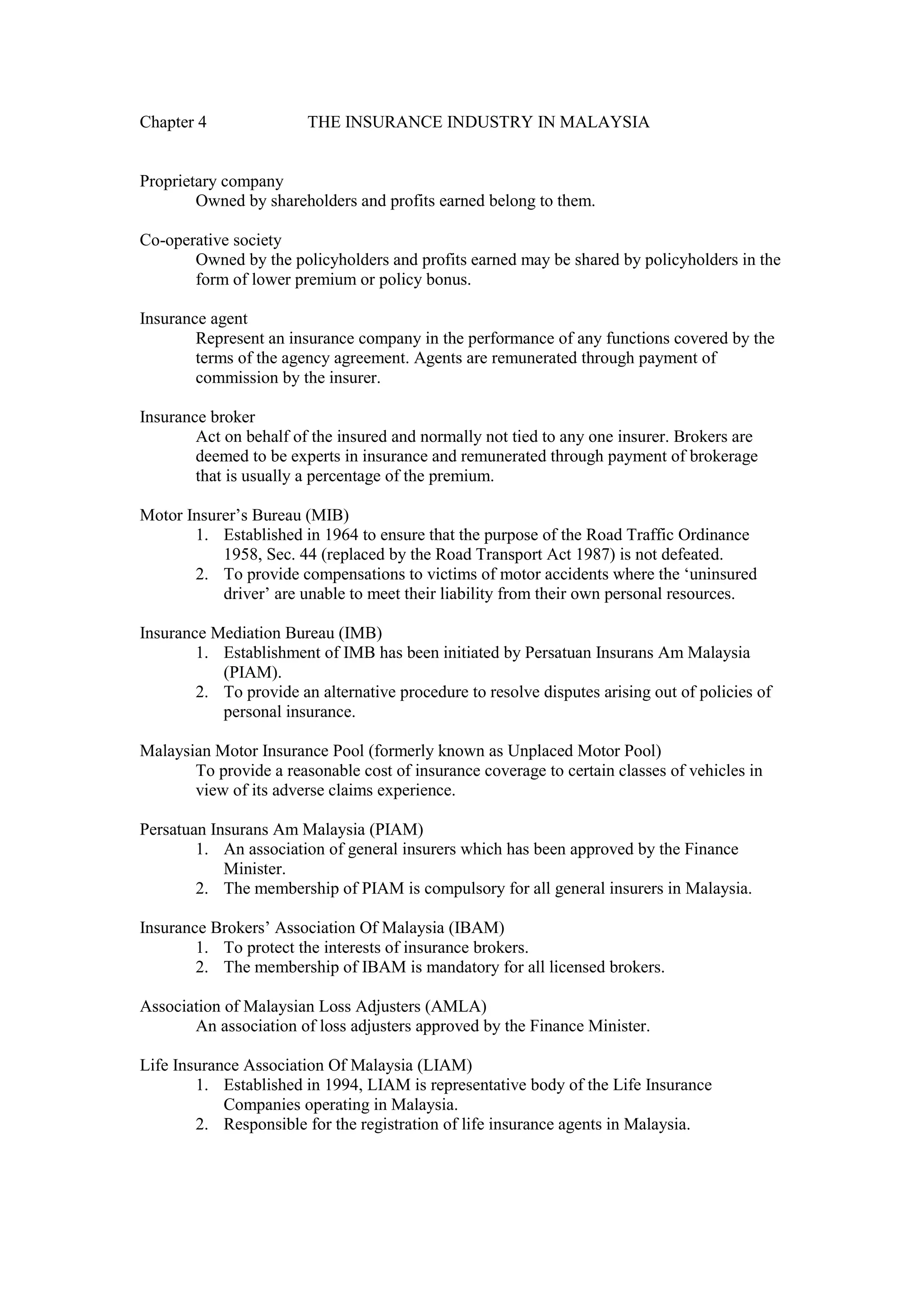 Chapter 4 THE INSURANCE INDUSTRY IN MALAYSIA
Proprietary company
Owned by shareholders and profits earned belong to them.
Co-operative society
Owned by the policyholders and profits earned may be shared by policyholders in the
form of lower premium or policy bonus.
Insurance agent
Represent an insurance company in the performance of any functions covered by the
terms of the agency agreement. Agents are remunerated through payment of
commission by the insurer.
Insurance broker
Act on behalf of the insured and normally not tied to any one insurer. Brokers are
deemed to be experts in insurance and remunerated through payment of brokerage
that is usually a percentage of the premium.
Motor Insurer’s Bureau (MIB)
1. Established in 1964 to ensure that the purpose of the Road Traffic Ordinance
1958, Sec. 44 (replaced by the Road Transport Act 1987) is not defeated.
2. To provide compensations to victims of motor accidents where the ‘uninsured
driver’ are unable to meet their liability from their own personal resources.
Insurance Mediation Bureau (IMB)
1. Establishment of IMB has been initiated by Persatuan Insurans Am Malaysia
(PIAM).
2. To provide an alternative procedure to resolve disputes arising out of policies of
personal insurance.
Malaysian Motor Insurance Pool (formerly known as Unplaced Motor Pool)
To provide a reasonable cost of insurance coverage to certain classes of vehicles in
view of its adverse claims experience.
Persatuan Insurans Am Malaysia (PIAM)
1. An association of general insurers which has been approved by the Finance
Minister.
2. The membership of PIAM is compulsory for all general insurers in Malaysia.
Insurance Brokers’ Association Of Malaysia (IBAM)
1. To protect the interests of insurance brokers.
2. The membership of IBAM is mandatory for all licensed brokers.
Association of Malaysian Loss Adjusters (AMLA)
An association of loss adjusters approved by the Finance Minister.
Life Insurance Association Of Malaysia (LIAM)
1. Established in 1994, LIAM is representative body of the Life Insurance
Companies operating in Malaysia.
2. Responsible for the registration of life insurance agents in Malaysia.
 