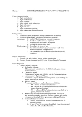 Chapter 5 CONSUMER PROTECTION AND STATUTORY REGULATION
8 basic consumers’ rights
1. Right to satisfaction
2. Right to information
3. Right to choose
4. Right to basic goods and services
5. Right to be heard
6. Right to redress
7. Right to consumer education
8. Right to a safe and clean environment
Self-regulation
1. To instil discipline and promote healthy competition in the industry.
2. To provide some element of protection to insurance consumers.
Advantages: 1. Instil self-discipline among insurance companies.
2. Avoids the need to introduce legislation.
3. No bureaucratic back up will be required.
4. Respond to changing needs faster.
Disadvantages: 1. Do not have the power of law.
2. The statements of practice view consumers’ needs from
insurance companies’ own perspective.
3. The statements of practice are interpreted by the insurance
companies.
Purpose of regulation
1. To protect the policyholders’ interest and the general public.
2. Enforced through Insurance Act, 1963 by the Director General of Insurance.
Scope of regulation
1. Financial solvency of insurer
a. Registration of insurer
All insurers must be registered by the DGI before they can transact
insurance business.
b. Compulsory deposit
Cash deposit of not less than $300,000 with the Accountant General.
c. Maintenance of a Register of Policies
To maintain a register of all the insurance policies issued and keep the
register at an office in Malaysia.
d. Solvency margin
To maintain at all times a surplus of assets over liabilities:
- RM 5 million for life insurance business
- RM 5 million or 20% of net premium income, whichever is
greater, for general business
- RM 10 million or 20% of net premium income, whichever is
greater, for composite business
e. Approval and disqualification of managing director, directors etc.
Any person holding a key posts in an insurance company will require
prior approval from the DGI for appointment and disqualification.
f. Insurance fund and investment
i. Establish and maintain an insurance fund for each class of
insurance business.
ii. At least 80% of the investment should be in Malaysian assets and
not less than 25% in Federal Securities.
 